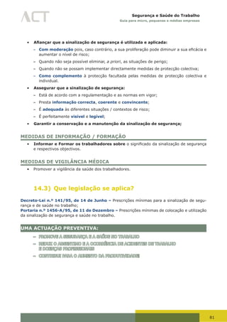 81
Segurança e Saúde do Trabalho
Guia para micro, pequenas e médias empresas
•	 Afiançar que a sinalização de segurança é utilizada e aplicada:
– Com moderação	pois,	caso	contrário,	a	sua	proliferação	pode	diminuir	a	sua	eficácia	e	
aumentar o nível de risco;
– Quando não seja possível eliminar, a priori, as situações de perigo;
– Quando não se possam implementar directamente medidas de protecção colectiva;
– Como complemento à protecção facultada pelas medidas de protecção colectiva e
individual.
•	 Assegurar que a sinalização de segurança:
– Está de acordo com a regulamentação e as normas em vigor;
– Presta informação correcta, coerente e convincente;
– É adequada às diferentes situações / contextos de risco;
– É perfeitamente visível e legível;
•	 Garantir a conservação e a manutenção da sinalização de segurança;
MEDIDAS DE INFORMAÇÃO / FORMAÇÃO
•	 Informar e Formar os trabalhadores sobre	o	significado	da	sinalização	de	segurança	
e respectivos objectivos.
MEDIDAS DE VIGILÂNCIA MÉDICA
•	 Promover a vigilância da saúde dos trabalhadores.
14.3) Que legislação se aplica?
Decreto-Lei n.º 141/95, de 14 de Junho – Prescrições mínimas para a sinalização de segu-
rança e de saúde no trabalho;
Portaria n.º 1456-A/95, de 11 de Dezembro – Prescrições mínimas de colocação e utilização
da sinalização de segurança e saúde no trabalho.
UMA ACTUAÇÃO PREVENTIVA:
– PROMOVE A SEGURANÇA E A SAÚDE NO TRABALHO
– REDUZ O ABSENTIMO E A OCORRÊNCIA DE ACIDENTES DE TRABALHO
E DOENÇAS PROFISSIONAIS
– CONTRIBUI PARA O AUMENTO DA PRODUTIVIDADE!
 