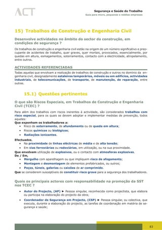 83
Segurança e Saúde do Trabalho
Guia para micro, pequenas e médias empresas
15) Trabalhos de Construção e Engenharia Civil
Desenvolve actividades no âmbito do sector da construção, em
condições de segurança ?
Os	trabalhos	de	construção	e	engenharia	civil	estão	na	origem	de	um	número	significativo	e	preo-
cupante de acidentes de trabalho, quer graves, quer mortais, provocados, essencialmente, por
quedas em altura, esmagamentos, soterramentos, contacto com a electricidade, atropelamento,
entre outros.
ACTIVIDADES REFERENCIADAS
Todas aquelas que envolvam a realização de trabalhos de construção e outros no domínio da en-
genharia civil, designadamente estaleiros temporários, móveis ou em edifícios, actividades
industriais, de telecomunicações, de transporte, de manutenção, de reparação, entre
outras.
15.1) Questões pertinentes
O que são Riscos Especiais, em Trabalhos de Construção e Engenharia
Civil (TCEC) ?
Para além dos trabalhos com riscos inerentes à actividade, são considerados trabalhos com
risco especial, para os quais se devem adoptar e implementar medidas de prevenção, todos
aqueles:
Que exponham os trabalhadores a:
•	 Risco de soterramento, de afundamento ou de queda em altura;
•	 Riscos químicos ou biológicos;
•	 Radiações ionizantes.
Efectuados,
•	 Na proximidade de linhas eléctricas de média e de alta tensão;
•	 Em vias ferroviárias ou rodoviárias, em utilização, ou na sua proximidade.
Que envolvam utilização de explosivos, ou o contacto com atmosferas explosivas.
De / Em,
•	 Mergulho com aparelhagem ou que impliquem risco de afogamento;
•	 Montagem e desmontagem de elementos prefabricados, ou outros;
•	 Poços, túneis, galerias ou caixões de ar comprimido.
Que se considerem susceptíveis de constituir risco grave para a segurança dos trabalhadores.
Quais os principais actores com responsabilidade na promoção da SST
nos TCEC ?
•	 Autor do Projecto, (AP) ► Pessoa singular, reconhecida como projectista, que elabora
ou participa na elaboração do projecto da obra;
•	 Coordenador de Segurança em Projecto, (CSP) ► Pessoa singular, ou colectiva, que
executa, durante a elaboração do projecto, as tarefas de coordenação em matéria de se-
gurança e saúde;
 
