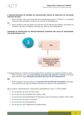 87
Segurança e Saúde do Trabalho
Guia para micro, pequenas e médias empresas
A OBRIGATORIEDADE DE EMISSÃO DA COMUNICAÇÃO PRÉVIA DE ABERTURA DO ESTALEIRO
VERIFICA-SE PARA:
•	 Toda e qualquer obra cujo prazo total de execução seja superior a 30 dias e, em qualquer
momento, faça utilização simultânea de mais de 20 trabalhadores;
OU
•	 Toda e qualquer obra que possua um total de mais de 500 dias de trabalho, equivalente ao
somatório dos dias de trabalho realizados por cada um dos trabalhadores.
CONDIÇÃO DE VERIFICAÇÃO DA OBRIGATORIEDADE ELABORAR UMA FICHA DE PROCEDIMEN-
TOS DE SEGURANÇA, FPS:
FPS
Obras que envolvam
trabalhos com riscos
especiais, sem
projecto
3
A	obrigatoriedade	de	emissão	da	Comunicação	Prévia	de	abertura	do	estaleiro	verifica-se	para:
•	 Toda e qualquer obra cujo prazo total de execução seja superior a 30 dias e, em qual-
quer momento, faça utilização simultânea de mais de 20 trabalhadores;
OU
•	 Toda e qualquer obra que possua um total de mais de 500 dias de trabalho, equivalen-
te ao somatório dos dias de trabalho realizados por cada um dos trabalhadores.
Que outros importantes requisitos estabelece o DL n.º273/2003
•	 As obrigações do Dono de Obra, (DO);
•	 As obrigações das Entidades Executantes, (EE);
•	 As obrigações dos Coordenadores de Segurança, fases de Projecto e de Obra, (CSP e CSO);
•	 As obrigações do Autor do Projecto;
•	 As obrigações dos Empregadores;
•	 As obrigações dos Trabalhadores Independentes.
 