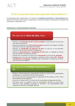88
Segurança e Saúde do Trabalho
Guia para micro, pequenas e médias empresas
15.2) O que deve fazer para garantir boas práticas ?
O empregador deve implementar um conjunto de medidas preventivas e boas práticas para
prevenir os efeitos nocivos sobre a segurança e a saúde associados à realização dos trabalhos de
construção e engenharia civil.
MEDIDAS E DISPOSIÇÕES GERAIS
• Nomear um Coordenador de SST na fase de projecto, sempre que tiver mais do que
dois autores de projecto;
• Garantir a existência de um PSS na fase de projecto, que deve ser entregue à Entidade
Executante na fase de negociação/contratação;
• Nomear um Coordenador de Segurança em obra, no caso de, na sua execução,
intervirem mais de duas entidades empregadoras;
• Aprovar o Desenvolvimento e Especificação do PSS, após a a validação do mesmo
pelo Coordenador de Segurança de Obra;
• Impedir que os trabalhos se iniciem sem os documentos se encontrarem aprovados;
• Assegurar que, caso não seja obrigatória a existência de PSS, existam FPS - Fichas de
Procedimentos de Segurança, analisadas pelo Coordenador de Segurança de Obra,
antes do início dos trabalhos.
No caso de ser dono de obra, deve:
• Elaborar o Desenvolvimento e Especificação do PSS, de acordo com as especificações
da legislação e o conteúdo do PSS da fase de projecto;
• No caso de não haver obrigatoriedade de elaboração de PSS, elaborar as FPS - Fichas
de procedimentos de Segurança;
• Cumprir, em matéria de SST, as directrizes do Coordenador de Segurança de Obra;
• Não pode iniciar os trabalhos antes dos documentos referidos nos dois pontos
anteriores serem validados, aprovados ou analisada a sua adequabilidade pelos
responsáveis referidos na legislação aplicável
No caso de ser Entidade Executante tem
de:
 
