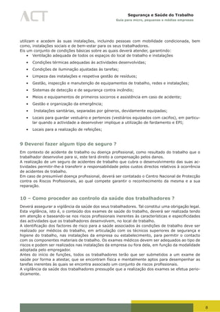 8
Segurança e Saúde do Trabalho
Guia para micro, pequenas e médias empresas
utilizam e acedem às suas instalações, incluindo pessoas com mobilidade condicionada, bem
como, instalações sociais e de bem-estar para os seus trabalhadores.
Eis um conjunto de condições básicas sobre as quais deverá atender, garantindo:
•	 Ventilação adequada de todos os espaços do local de trabalho e instalações
•	 Condições térmicas adequadas às actividades desenvolvidas;
•	 Condições de iluminação ajustadas às tarefas;
•	 Limpeza das instalações e respetiva gestão de resíduos;
•	 Gestão, inspecção e manutenção de equipamentos de trabalho, redes e instalações;
•	 Sistemas de detecção e de segurança contra incêndio;
•	 Meios e equipamentos de primeiros socorros e assistência em caso de acidente;
•	 Gestão e organização da emergência;
•	 Instalações sanitárias, separadas por géneros, devidamente equipadas;
•	 Locais para guardar vestuário e pertences (vestiários equipados com cacifos), em particu-
lar quando a actividade a desenvolver implique a utilização de fardamento e EPI;
•	 Locais para a realização de refeições;
9 Deverei fazer algum tipo de seguro ?
Em	contexto	de	acidente	de	trabalho	ou	doença	profissional,	como	resultado	do	trabalho	que	o	
trabalhador desenvolve para si, este terá direito a compensação pelos danos.
A realização de um seguro de acidentes de trabalho que cubra o desenvolvimento das suas ac-
tividades permitir-lhe-á transferir a responsabilidade pelos custos directos relativos à ocorrência
de acidentes de trabalho.
Em	caso	de	presumível	doença	profissional,	deverá	ser	contatado	o	Centro	Nacional	de	Protecção	
contra	os	Riscos	Profissionais,	ao	qual	compete	garantir	o	reconhecimento	da	mesma	e	a	sua	
reparação.
10 – Como proceder ao controlo da saúde dos trabalhadores ?
Deverá assegurar a vigilância da saúde dos seus trabalhadores. Tal constitui uma obrigação legal.
Esta vigilância, isto é, o conteúdo dos exames de saúde do trabalho, deverá ser realizada tendo
em	atenção	e	baseando-se	nos	riscos	profissionais	inerentes	às	características	e	especificidades	
das actividades que os trabalhadores desenvolvem, no local de trabalho.
A	identificação	dos	factores	de	risco	para	a	saúde	associados	às	condições	de	trabalho	deve	ser	
realizado por médicos do trabalho, em articulação com os técnicos superiores de segurança e
higiene do trabalho, nas instalações da empresa ou estabelecimento, para permitir o contacto
com os componentes materiais de trabalho. Os exames médicos devem ser adequados ao tipo de
riscos e podem ser realizados nas instalações da empresa ou fora dela, em função da modalidade
adoptada pelo empregador.
Antes do início de funções, todos os trabalhadores terão que ser submetidos a um exame de
saúde por forma a atestar, que se encontram física e mentalmente aptos para desempenhar as
tarefas	inerentes	às	quais	se	encontra	associado	um	conjunto	de	riscos	profissionais.
A vigilância da saúde dos trabalhadores pressupõe que a realização dos exames se efetua perio-
dicamente.
 