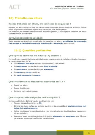91
Segurança e Saúde do Trabalho
Guia para micro, pequenas e médias empresas
16) Trabalho em altura
Realiza trabalhos em altura, em condições de segurança ?
A queda em altura constitui uma das causas mais frequentes da ocorrência de acidentes de tra-
balho,	originando	um	número	significativo	de	mortes	e	de	lesões	graves.	
Em particular, no contexto das actividades de construção civil, a realização de trabalhos em altura
é tarefa comum e quotidiana.
ACTIVIDADES REFERENCIADAS
Todas aquelas que envolvam a realização de trabalhos em altura: actividades de construção
civil, outras actividades industriais, manutenção e reparação, entre outras.
16.1) Questões pertinentes
Que tipos de Trabalhos em Altura (TA) existem ?
Em	função	das	especificidades	da	actividade	e	dos	equipamentos	de	trabalho	utilizados	destacam-
se os seguintes tipos de TA:
•	 Com escadas portáteis (simples ou extensíveis) e escadotes;
•	 Em andaimes e outras plataformas, fixos e móveis;
•	 Em andaimes e outras plataformas, suspensos;
•	 Em postes ou torres metálicas;
•	 Por posicionamento de cordas.
Quais os riscos mais frequentes associados aos TA ?
•	 Queda em altura;
•	 Queda de objectos;
•	 Contacto com a electricidade.
Quais as principais obrigações do Empregador ?
As responsabilidades do Empregador constituem-se em:
•	 Planear, escrupulosamente, os TA;
•	 Eliminar os riscos na fase de projecto ou através da concepção de equipamentos e mé-
todos de trabalho seguros;
•	 Aplicar medidas de protecção colectiva (por exemplo através da utilização de equipamen-
tos apropriados);
•	 Assegurar quais os equipamentos de trabalho adequados ou adaptados aos TA, que
garantem a segurança e saúde dos trabalhadores;
 