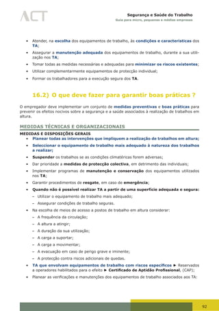 92
Segurança e Saúde do Trabalho
Guia para micro, pequenas e médias empresas
•	 Atender, na escolha dos equipamentos de trabalho, às condições e características dos
TA;
•	 Assegurar a manutenção adequada dos equipamentos de trabalho, durante a sua utili-
zação nos TA;
•	 Tomar todas as medidas necessárias e adequadas para minimizar os riscos existentes;
•	 Utilizar complementarmente equipamentos de protecção individual;
•	 Formar os trabalhadores para a execução segura dos TA.
16.2) O que deve fazer para garantir boas práticas ?
O empregador deve implementar um conjunto de medidas preventivas e boas práticas para
prevenir os efeitos nocivos sobre a segurança e a saúde associados à realização de trabalhos em
altura.
MEDIDAS TÉCNICAS E ORGANIZACIONAIS
MEDIDAS E DISPOSIÇÕES GERAIS
•	 Planear todas as intervenções que impliquem a realização de trabalhos em altura;
•	 Seleccionar o equipamento de trabalho mais adequado à natureza dos trabalhos
a realizar;
•	 Suspender os trabalhos se as condições climatéricas forem adversas;
•	 Dar prioridade a medidas de protecção colectiva, em detrimento das individuais;
•	 Implementar programas de manutenção e conservação dos equipamentos utilizados
nos TA;
•	 Garantir procedimentos de resgate, em caso de emergência;
•	 Quando não é possível realizar TA a partir de uma superfície adequada e segura:
– Utilizar o equipamento de trabalho mais adequado;
– Assegurar condições de trabalho seguras.
•	 Na escolha de meios de acesso a postos de trabalho em altura considerar:
– A frequência da circulação;
– A altura a atingir;
– A duração da sua utilização;
– A carga a suportar;
– A carga a movimentar;
– A evacuação em caso de perigo grave e iminente;
– A protecção contra riscos adicionais de quedas.
•	 TA que envolvam equipamentos de trabalho com riscos específicos ► Reservados
a operadores habilitados para o efeito ► Certificado de Aptidão Profissional, (CAP);
•	 Planear	as	verificações	e	manutenções	dos	equipamentos	de	trabalho	associados	aos	TA:
 