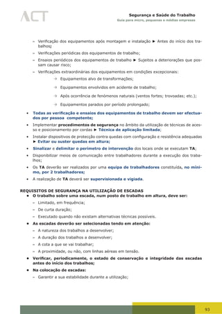 93
Segurança e Saúde do Trabalho
Guia para micro, pequenas e médias empresas
– Verificação	dos	equipamentos	após	montagem	e	instalação ► Antes do início dos tra-
balhos;
– Verificações	periódicas	dos	equipamentos	de	trabalho;
– Ensaios periódicos dos equipamentos de trabalho ► Sujeitos a deteriorações que pos-
sam causar risco;
– Verificações	extraordinárias	dos	equipamentos	em	condições	excepcionais:
à	Equipamentos alvo de transformações;
à	Equipamentos envolvidos em acidente de trabalho;
à	Após ocorrência de fenómenos naturais (ventos fortes; trovoadas; etc.);
à	Equipamentos parados por período prolongado;
•	 Todas as verificação e ensaios dos equipamentos de trabalho devem ser efectua-
dos por pessoa competente;
•	 Implementar procedimentos de segurança no âmbito da utilização de técnicas de aces-
so e posicionamento por cordas ► Técnica de aplicação limitada;
•	 Instalar	dispositivos	de	protecção	contra	quedas	com	configuração	e	resistência	adequadas	
► Evitar ou suster quedas em altura;
•	 Sinalizar e delimitar o perímetro de intervenção dos locais onde se executam TA;
•	 Disponibilizar meios de comunicação entre trabalhadores durante a execução dos traba-
lhos;
•	 Os TA deverão ser realizados por uma equipa de trabalhadores constituída, no míni-
mo, por 2 trabalhadores;
•	 A realização de TA deverá ser supervisionada e vigiada.
REQUISITOS DE SEGURANÇA NA UTILIZAÇÃO DE ESCADAS
• O trabalho sobre uma escada, num posto de trabalho em altura, deve ser:
– Limitado, em frequência;
– De curta duração;
– Executado quando não existam alternativas técnicas possíveis.
• As escadas deverão ser selecionadas tendo em atenção:
– A natureza dos trabalhos a desenvolver;
– A duração dos trabalhos a desenvolver;
– A cota a que se vai trabalhar;
– A proximidade, ou não, com linhas aéreas em tensão.
• Verificar, periodicamente, o estado de conservação e integridade das escadas
antes do início dos trabalhos;
• Na colocação de escadas:
– Garantir a sua estabilidade durante a utilização;
 