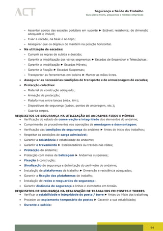 94
Segurança e Saúde do Trabalho
Guia para micro, pequenas e médias empresas
– Assentar apoios das escadas portáteis em suporte ► Estável; resistente; de dimensão
adequada e imóvel;
– Fixar a escada, na base e no topo;
– Assegurar que os degraus de mantém na posição horizontal.
•	 Na utilização de escadas:
– Cumprir as regras de subida e descida;
– Garantir a imobilização dos vários segmentos ► Escadas de Enganchar e Telescópicas;
– Garantir a imobilização ► Escadas Móveis;
– Garantir	a	fixação	► Escadas Suspensas;
– Transportar as ferramentas em bolsins ► Manter as mãos livres.
•	 Assegurar as necessárias condições de transporte e de armazenagem de escadas;
•	 Protecção colectiva:
– Material de construção adequado;
– Armação de protecção;
– Plataformas entre lances (máx. 6m);
– Dispositivos de segurança (cabos, pontos de ancoragem, etc.);
– Guarda corpos.
REQUISITOS DE SEGURANÇA NA UTILIZAÇÃO DE ANDAIMES FIXOS E MÓVEIS
•	 Verificação	do	estado	de	conservação e integridade dos elementos do andaime;
•	 Cumprimento de procedimentos nas operações de montagem e desmontagem;
•	 Verificação	das	condições de segurança do andaime ► Antes do início dos trabalhos;
•	 Respeitar as condições de carga admissível;
•	 Garantir a resistência e estabilidade do andaime;
•	 Garantir o travamento ► Estabilizadores ou travões nas rodas;
•	 Protecção do andaime;
•	 Protecção com meios de balizagem ► Andaimes suspensos;
•	 Fixação à construção;
•	 Sinalização de segurança e delimitação do perímetro do andaime;
•	 Instalação de plataformas de trabalho ► Dimensão e resistência adequadas;
•	 Garantir a fixação das plataformas de trabalho;
•	 Instalação de redes e resguardos de segurança;
•	 Garantir distância de segurança a linhas e elementos em tensão.
REQUISITOS DE SEGURANÇA NA REALIZAÇÃO DE TRABALHOS EM POSTES E TORRES
•	 Verificar	a estabilidade e integridade do poste / torre ► Antes do início dos trabalhos;
•	 Proceder ao espiamento temporário de postes ► Garantir a sua estabilidade;
•	 Durante a subida:
 