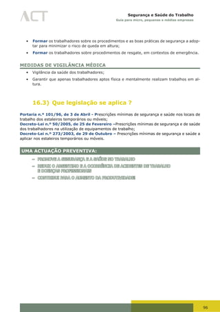 96
Segurança e Saúde do Trabalho
Guia para micro, pequenas e médias empresas
•	 Formar os trabalhadores sobre os procedimentos e as boas práticas de segurança a adop-
tar para minimizar o risco de queda em altura;
•	 Formar os trabalhadores sobre procedimentos de resgate, em contextos de emergência.
MEDIDAS DE VIGILÂNCIA MÉDICA
•	 Vigilância da saúde dos trabalhadores;
•	 Garantir que apenas trabalhadores aptos física e mentalmente realizam trabalhos em al-
tura.
16.3) Que legislação se aplica ?
Portaria n.º 101/96, de 3 de Abril - Prescrições mínimas de segurança e saúde nos locais de
trabalho dos estaleiros temporários ou móveis;
Decreto-Lei n.º 50/2005, de 25 de Fevereiro –Prescrições mínimas de segurança e de saúde
dos trabalhadores na utilização de equipamentos de trabalho;
Decreto-Lei n.º 273/2003, de 29 de Outubro – Prescrições mínimas de segurança e saúde a
aplicar nos estaleiros temporários ou móveis.
UMA ACTUAÇÃO PREVENTIVA:
– PROMOVE A SEGURANÇA E A SAÚDE NO TRABALHO
– REDUZ O ABSENTIMO E A OCORRÊNCIA DE ACIDENTES DE TRABALHO
E DOENÇAS PROFISSIONAIS
– CONTRIBUI PARA O AUMENTO DA PRODUTIVIDADE!
 