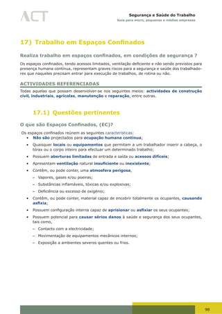 98
Segurança e Saúde do Trabalho
Guia para micro, pequenas e médias empresas
17) Trabalho em Espaços Confinados
Realiza trabalho em espaços confinados, em condições de segurança ?
Os	espaços	confinados,	tendo	acessos	limitados,	ventilação	deficiente	e	não	sendo	previstos	para	
presença humana contínua, representam graves riscos para a segurança e saúde dos trabalhado-
res que naqueles precisam entrar para execução de trabalhos, de rotina ou não.
ACTIVIDADES REFERENCIADAS
Todas aquelas que possam desenvolver-se nos seguintes meios: actividades de construção
civil, industriais, agrícolas, manutenção e reparação, entre outras.
17.1) Questões pertinentes
O que são Espaços Confinados, (EC)?
	Os	espaços	confinados	reúnem	as	seguintes	características:
•	 Não são projectados para ocupação humana contínua;
•	 Quaisquer locais ou equipamentos que permitam a um trabalhador inserir a cabeça, o
tórax ou o corpo inteiro para efectuar um determinado trabalho;
•	 Possuem aberturas limitadas de entrada e saída ou acessos difíceis;
•	 Apresentam ventilação natural insuficiente ou inexistente;
•	 Contêm, ou pode conter, uma atmosfera perigosa,
– Vapores, gases e/ou poeiras;
– Substâncias	inflamáveis,	tóxicas	e/ou	explosivas;
– Deficiência	ou	excesso	de	oxigénio;
•	 Contêm, ou pode conter, material capaz de encobrir totalmente os ocupantes, causando
asfixia;
•	 Possuem	configuração	interna	capaz	de	aprisionar ou asfixiar os seus ocupantes;
•	 Possuem potencial para causar sérios danos à saúde e segurança dos seus ocupantes,
tais como,
– Contacto com a electricidade;
– Movimentação de equipamentos mecânicos internos;
– Exposição a ambientes severos quentes ou frios.
 