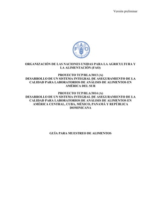 Versión preliminar 
ORGANIZACIÓN DE LAS NACIONES UNIDAS PARA LA AGRICULTURA Y 
LA ALIMENTACIÓN (FAO) 
PROYECTO TCP/RLA/3013 (A) 
DESARROLLO DE UN SISTEMA INTEGRAL DE ASEGURAMIENTO DE LA 
CALIDAD PARA LABORATORIOS DE ANÁLISIS DE ALIMENTOS EN 
AMÉRICA DEL SUR 
PROYECTO TCP/RLA/3014 (A) 
DESARROLLO DE UN SISTEMA INTEGRAL DE ASEGURAMIENTO DE LA 
CALIDAD PARA LABORATORIOS DE ANÁLISIS DE ALIMENTOS EN 
AMÉRICA CENTRAL, CUBA, MÉXICO, PANAMÁ Y REPÚBLICA 
DOMINICANA 
GUÍA PARA MUESTREO DE ALIMENTOS 
 