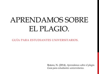 APRENDAMOS SOBRE
EL PLAGIO.
GUÍA PARA ESTUDIANTES UNIVERSITARIOS.
Botero, N. (2014). Aprendamos sobre el plagio.
Guía para estudiantes universitarios.
 