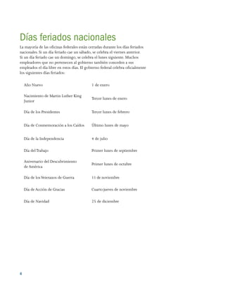 4 
Días feriados nacionales
La mayoría de las oficinas federales están cerradas durante los días feriados
nacionales. Si un día feriado cae un sábado, se celebra el viernes anterior.
Si un día feriado cae un domingo, se celebra el lunes siguiente. Muchos
empleadores que no pertenecen al gobierno también conceden a sus
empleados el día libre en estos días. El gobierno federal celebra oficialmente
los siguientes días feriados:
Año Nuevo 1 de enero
Nacimiento de Martin Luther King
Junior
Tercer lunes de enero
Día de los Presidentes Tercer lunes de febrero
Día de Conmemoración a los Caídos Último lunes de mayo
Día de la Independencia 4 de julio
Día delTrabajo Primer lunes de septiembre
Aniversario del Descubrimiento
de América
Primer lunes de octubre
Día de losVeteranos de Guerra 11 de noviembre
Día de Acción de Gracias Cuarto jueves de noviembre
Día de Navidad 25 de diciembre
 