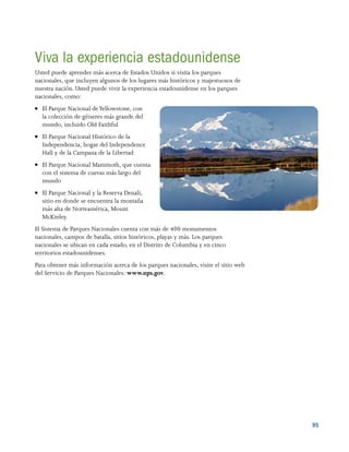 95
Viva la experiencia estadounidense
Usted puede aprender más acerca de Estados Unidos si visita los parques
nacionales, que incluyen algunos de los lugares más históricos y majestuosos de
nuestra nación. Usted puede vivir la experiencia estadounidense en los parques
nacionales, como:
●● El Parque Nacional deYellowstone, con
la colección de géiseres más grande del
mundo, incluido Old Faithful
●● El Parque Nacional Histórico de la
Independencia, hogar del Independence
Hall y de la Campana de la Libertad
●● El Parque Nacional Mammoth, que cuenta
con el sistema de cuevas más largo del
mundo
●● El Parque Nacional y la Reserva Denali,
sitio en donde se encuentra la montaña
más alta de Norteamérica, Mount
McKinley.
El Sistema de Parques Nacionales cuenta con más de 400 monumentos
nacionales, campos de batalla, sitios históricos, playas y más. Los parques
nacionales se ubican en cada estado, en el Distrito de Columbia y en cinco
territorios estadounidenses.
Para obtener más información acerca de los parques nacionales, visite el sitio web
del Servicio de Parques Nacionales: www.nps.gov.
 