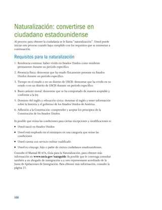 100 
Naturalización: convertirse en
ciudadano estadounidense
Al proceso para obtener la ciudadanía se le llama “naturalización”. Usted puede
iniciar este proceso cuando haya cumplido con los requisitos que se enumeran a
continuación.
Requisitos para la naturalización
1.	Residencia continua: haber vivido en Estados Unidos como residente
permanente durante un período específico.
2.	Presencia física: demostrar que ha estado físicamente presente en Estados
Unidos durante un período específico.
3.	Tiempo en el estado o en un distrito de USCIS: demostrar que ha vivido en su
estado o en un distrito de USCIS durante un período específico.
4.	Buen carácter moral: demostrar que se ha comportado de manera aceptable y
conforme a la ley.
5.	Dominio del inglés y educación cívica: dominar el inglés y tener información
sobre la historia y el gobierno de los Estados Unidos de América.
6.	Adhesión a la Constitución: comprender y aceptar los principios de la
Constitución de los Estados Unidos.
Es posible que reúna las condiciones para ciertas excepciones y modificaciones si:
●● Usted nació en Estados Unidos
●● Usted está empleado en el extranjero en una categoría que reúne las
condiciones
●● Usted cuenta con servicio militar cualificado
●● Usted es cónyuge, hijo o padre de ciertos ciudadanos estadounidenses.
Consulte el Manual M-476, Guía para la Naturalización, para obtener más
información en www.uscis.gov/natzguide. Es posible que le convenga consultar
también a un abogado de inmigración u a otro representante acreditado de la
Junta de Apelaciones de Inmigración. Para obtener más información, consulte la
página 21.
 