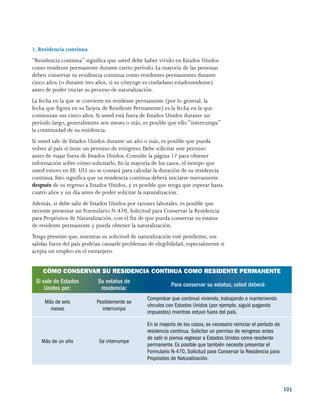 101
1. Residencia continua
“Residencia continua” significa que usted debe haber vivido en Estados Unidos
como residente permanente durante cierto período. La mayoría de las personas
deben conservar su residencia continua como residentes permanentes durante
cinco años (o durante tres años, si su cónyuge es ciudadano estadounidense)
antes de poder iniciar su proceso de naturalización.
La fecha en la que se convierte en residente permanente (por lo general, la
fecha que figura en suTarjeta de Residente Permanente) es la fecha en la que
comienzan sus cinco años. Si usted está fuera de Estados Unidos durante un
período largo, generalmente seis meses o más, es posible que ello “interrumpa”
la continuidad de su residencia.
Si usted sale de Estados Unidos durante un año o más, es posible que pueda
volver al país si tiene un permiso de reingreso. Debe solicitar este permiso
antes de viajar fuera de Estados Unidos. Consulte la página 17 para obtener
información sobre cómo solicitarlo. En la mayoría de los casos, el tiempo que
usted estuvo en EE. UU. no se contará para calcular la duración de su residencia
continua. Esto significa que su residencia continua deberá iniciarse nuevamente
después de su regreso a Estados Unidos, y es posible que tenga que esperar hasta
cuatro años y un día antes de poder solicitar la naturalización.
Además, si debe salir de Estados Unidos por razones laborales, es posible que
necesite presentar un Formulario N-470, Solicitud para Conservar la Residencia
para Propósitos de Naturalización, con el fin de que pueda conservar su estatus
de residente permanente y pueda obtener la naturalización.
Tenga presente que, mientras su solicitud de naturalización esté pendiente, sus
salidas fuera del país podrían causarle problemas de elegibilidad, especialmente si
acepta un empleo en el extranjero.
CÓMO CONSERVAR SU RESIDENCIA CONTINUA COMO RESIDENTE PERMANENTE
Si sale de Estados
Unidos por:
Su estatus de
residencia:
Para conservar su estatus, usted deberá:
Más de seis
meses
Posiblemente se
interrumpa
Comprobar que continuó viviendo, trabajando o manteniendo
vínculos con Estados Unidos (por ejemplo, siguió pagando
impuestos) mientras estuvo fuera del país.
Más de un año Se interrumpe
En la mayoría de los casos, es necesario reiniciar el período de
residencia continua. Solicitar un permiso de reingreso antes
de salir si piensa regresar a Estados Unidos como residente
permanente.Es posible que también necesite presentar el
Formulario N-470, Solicitud para Conservar la Residencia para
Propósitos de Naturalización.
 