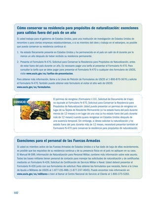 102 
Cómo conservar su residencia para propósitos de naturalización: exenciones
para salidas fuera del país de un año
Si usted trabaja para el gobierno de Estados Unidos, para una institución de investigación de Estados Unidos de
renombre o para ciertas empresas estadounidenses, o si es miembro del clero y trabaja en el extranjero, es posible
que pueda conservar su residencia continua si:
1.	 Ha estado físicamente presente en Estados Unidos y ha permanecido en el país sin salir de él durante por lo
menos un año después de haber recibido su residencia permanente.
2.	 Presenta el Formulario N-470, Solicitud para Conservar la Residencia para Propósitos de Naturalización, antes
de estar fuera del país durante un año. Es necesario pagar una tarifa al presentar el Formulario N-470. Para
consultar la tarifa que se debe pagar para presentar el Formulario N-470 o cualquier otro formulario de USCIS,
visite www.uscis.gov/es/tarifas-de-presentacion.
Para obtener más información, llame a la Línea de Petición de Formularios de USCIS al 1-800-870-3676 y solicite
el Formulario N-470.También puede obtener este formulario al visitar el sitio web de USCIS:
www.uscis.gov/es/formularios.
Exenciones para el personal de las Fuerzas Armadas
Si usted es miembro activo de las Fuerzas Armadas de Estados Unidos o si fue dado de baja de ellas recientemente,
es posible que los requisitos de su residencia continua y de su presencia física en el país no apliquen en su caso.
El Manual M-599, Información de Naturalización para Personal Militar, contiene más información sobre este asunto.
Todas las bases militares tienen personal de contacto para manejar las solicitudes de naturalización y de certificarlas
mediante un Formulario N-426, Solicitud de Certificación de Servicio Militar o Naval. Usted deberá presentar el
Formulario N-426 junto con sus formularios de solicitud. Para obtener los formularios que necesita, llame a la Línea
de Ayuda a Militares de USCIS al 1-877-CIS-4MIL (1-877-247-4645). Puede encontrar más información en
www.uscis.gov/es/militares o bien al llamar al Centro Nacional de Servicio al Cliente al 1-800-375-5283.
El permiso de reingreso (Formulario I-131, Solicitud de Documento de Viaje)
no equivale al Formulario N-470, Solicitud para Conservar la Residencia para
Propósitos de Naturalización.Usted puede presentar un permiso de reingreso en
lugar de su Tarjeta de Residente Permanente (si ha estado fuera del país durante
menos de 12 meses) o en lugar de una visa (si ha estado fuera del país durante
más de 12 meses) cuando quiera reingresar en Estados Unidos después de
una ausencia temporal. Sin embargo, si desea solicitar la naturalización y ha
estado fuera del país durante más de 12 meses, necesitará presentar también el
Formulario N-470 para conservar la residencia para propósitos de naturalización.
CONSEJO
 