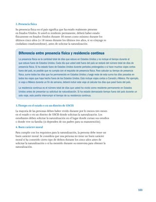 103
2. Presencia física
Su presencia física en el país significa que ha estado realmente presente
en Estados Unidos. Si usted es residente permanente, deberá haber estado
físicamente en Estados Unidos durante 30 meses como mínimo durante los
últimos cinco años (o 18 meses durante los últimos tres años, si su cónyuge es
ciudadano estadounidense), antes de solicitar la naturalización.
Diferencia entre presencia física y residencia continua
La presencia física es la cantidad total de días que estuvo en Estados Unidos y no incluye el tiempo durante el
que estuvo fuera de Estados Unidos. Cada día que usted esté fuera del país se restará del número total de días de
presencia física. Si ha estado fuera de Estados Unidos durante períodos prolongados o si hace muchos viajes cortos
fuera del país, es posible que no cumpla con el requisito de presencia física. Para calcular su tiempo de presencia
física, sume todos los días que ha permanecido en Estados Unidos y luego reste de esta suma los días pasados en
todos los viajes que haya hecho fuera de los Estados Unidos. Esto incluye viajes cortos a Canadá y México. Por ejemplo,
si viaja a México durante un fin de semana, deberá incluir este viaje al calcular los días que pasó fuera del país.
La residencia continua es el número total de días que usted ha vivido como residente permanente en Estados
Unidos antes de presentar su solicitud de naturalización. Si ha estado demasiado tiempo fuera del país durante un
solo viaje, esto podría interrumpir el tiempo de su residencia continua.
3.Tiempo en el estado o en un distrito de USCIS
La mayoría de las personas deben haber vivido durante por lo menos tres meses
en el estado o en un distrito de USCIS donde solicitan la naturalización. Los
estudiantes deben solicitar la naturalización en el lugar donde cursan sus estudios
o donde vive su familia (si dependen de sus padres para su manutención).
4. Buen carácter moral
Para cumplir con los requisitos para la naturalización, la persona debe tener un
buen carácter moral. Se considera que una persona no tiene un buen carácter
moral si ha cometido cierto tipo de delitos durante los cinco años antes de
solicitar la naturalización o si ha mentido durante su entrevista para obtener la
naturalización.
 