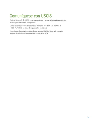 5
Comuníquese con USCIS
Visite el sitio web de USCIS en www.uscis.gov y www.welcometousa.gov, un
recurso para los nuevos inmigrantes.
Llame al Centro Nacional de Servicio al Cliente al 1-800-375-5283 o al
1-800-767-1833 (si tiene discapacidades auditivas).
Para obtener formularios, visite el sitio web de USCIS o llame a la Línea de
Petición de Formularios de USCIS al 1-800-870-3676.
 