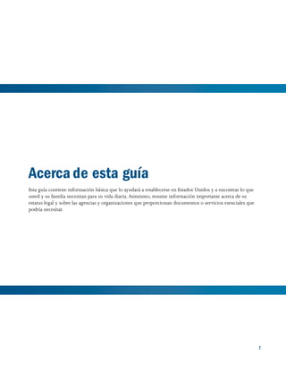 7
Acerca de esta guía
Esta guía contiene información básica que lo ayudará a establecerse en Estados Unidos y a encontrar lo que
usted y su familia necesitan para su vida diaria.Asimismo, resume información importante acerca de su
estatus legal y sobre las agencias y organizaciones que proporcionan documentos o servicios esenciales que
podría necesitar.
 