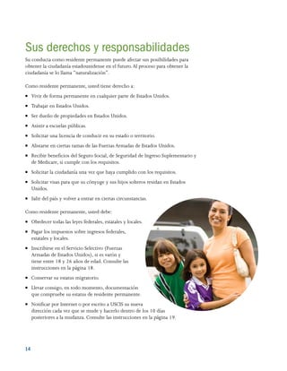 14 
Sus derechos y responsabilidades
Su conducta como residente permanente puede afectar sus posibilidades para
obtener la ciudadanía estadounidense en el futuro.Al proceso para obtener la
ciudadanía se lo llama “naturalización”.
Como residente permanente, usted tiene derecho a:
●● Vivir de forma permanente en cualquier parte de Estados Unidos.
●● Trabajar en Estados Unidos.
●● Ser dueño de propiedades en Estados Unidos.
●● Asistir a escuelas públicas.
●● Solicitar una licencia de conducir en su estado o territorio.
●● Alistarse en ciertas ramas de las Fuerzas Armadas de Estados Unidos.
●● Recibir beneficios del Seguro Social, de Seguridad de Ingreso Suplementario y
de Medicare, si cumple con los requisitos.
●● Solicitar la ciudadanía una vez que haya cumplido con los requisitos.
●● Solicitar visas para que su cónyuge y sus hijos solteros residan en Estados
Unidos.
●● Salir del país y volver a entrar en ciertas circunstancias.
Como residente permanente, usted debe:
●● Obedecer todas las leyes federales, estatales y locales.
●● Pagar los impuestos sobre ingresos federales,
estatales y locales.
●● Inscribirse en el Servicio Selectivo (Fuerzas
Armadas de Estados Unidos), si es varón y
tiene entre 18 y 26 años de edad. Consulte las
instrucciones en la página 18.
●● Conservar su estatus migratorio.
●● Llevar consigo, en todo momento, documentación
que compruebe su estatus de residente permanente.
●● Notificar por Internet o por escrito a USCIS su nueva
dirección cada vez que se mude y hacerlo dentro de los 10 días
posteriores a la mudanza. Consulte las instrucciones en la página 19.
 
