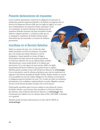 18 
Presente declaraciones de impuestos
Como residente permanente, usted tiene la obligación de presentar su
declaración anual de impuestos federales y de declarar sus ingresos ante el
Servicio de Impuestos Internos (IRS, por sus siglas en inglés), así como
ante el departamento de impuestos estatal, municipal o local,
si es pertinente. Si usted no presenta sus declaraciones de
impuestos federales mientras está fuera de Estados Unidos
durante cualquier período, o si declara en ellas que no
es inmigrante, el gobierno de Estados Unidos puede
determinar que ha renunciado a su estatus de residente
permanente.
Inscríbase en el Servicio Selectivo
Todos los varones de entre 18 y 26 años de edad
deben inscribirse en el Servicio Selectivo. Es posible
que a los varones que hayan obtenido su visa de
inmigrante o hayan ajustado su estatus al llegar a
dicha edad se los haya inscrito de manera automática
en el Servicio Selectivo. De ser así, debería haber recibido
información por correo postal donde se le indique que
está inscrito. Si no está seguro de estar inscrito, hable con algún
representante del Servicio Selectivo que pueda revisar su registro.
También puede consultar el sitio web del Servicio Selectivo en www.sss.gov.
Con su inscripción, usted le informa al gobierno que está en condiciones de
ingresar en las Fuerzas Armadas de Estados Unidos. Estados Unidos no cuenta
en la actualidad con servicio militar obligatorio. No obstante, la inscripción
es obligatoria para los hombres de entre 18 y 26 años de edad. Los residentes
permanentes y los ciudadanos estadounidenses no están obligados a prestar
servicio en las Fuerzas Armadas; lo harán solo si así lo desean.
Usted puede inscribirse para el servicio militar en una oficina de correos
de Estados Unidos o por Internet. Para inscribirse en el Servicio Selectivo
por Internet, visite el Sistema del Servicio Selectivo, en www.sss.gov. Para
comunicarse por teléfono con sus oficinas, llame al 847-688-6888. La llamada
no es gratuita.
También puede encontrar información en el sitio web de USCIS, en
www.uscis.gov.
 