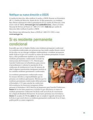 19
Notifique su nueva dirección a USCIS
Si cambia de dirección, debe notificar el cambio a USCIS. Presente un Formulario
AR-11, Cambio de Dirección, dentro de los 10 días posteriores a su mudanza.
Para obtener información sobre la presentación de un cambio de dirección, visite
el sitio web de USCIS, www.uscis.gov/es/cambiodireccion, o llame al Centro
Nacional de Servicio al Cliente al 1-800-375-5283. Cada vez que cambie de
dirección, debe notificar el cambio a USCIS.
Para obtener más información, llame a USCIS al 1-800-375-5283 o visite
www.uscis.gov/es.
Si es residente permanente
condicional
Es posible que esté en Estados Unidos como residente permanente condicional.
Los residentes condicionales son personas que han estado casadas durante menos
de dos años con un cónyuge ciudadano estadounidense o residente permanente
desde el día en el que se le concedió su estatus de residente permanente. Si tiene
hijos, a ellos posiblemente también se los considere
residentes permanentes condicionales. Consulte las
instrucciones del Formulario I-751, Petición para
Cancelar Condiciones en la Residencia, para conocer
el procedimiento y solicitar la cancelación de las
condiciones de residencia en el caso de menores de
edad.A algunos inversionistas inmigrantes también se
los considera residentes permanentes condicionales.
Los residentes permanentes condicionales tienen
los mismos derechos y responsabilidades que las
personas con residencia permanente. Mientras que los
residentes permanentes condicionales deben presentar
el Formulario I-751 para cancelar las condiciones
de la residencia, los inversores inmigrantes deben
presentar el Formulario I-829, Petición de Empresario para Cancelar Condiciones,
dentro de los dos años posteriores a la fecha en que obtuvieron su estatus de
residente permanente condicional. Esa fecha suele ser la fecha de vencimiento
de suTarjeta de Residente Permanente. Es necesario presentar estos formularios
dentro de un plazo de 90 días antes de que se cumpla el segundo aniversario de
la fecha en que usted obtuvo su residencia permanente condicional. Si no lo hace,
podría perder su estatus migratorio.
 