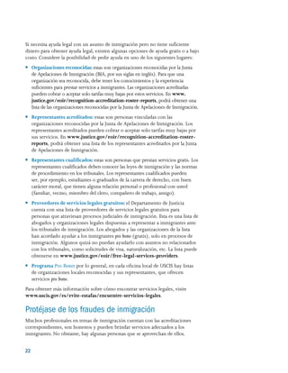 22 
Si necesita ayuda legal con un asunto de inmigración pero no tiene suficiente
dinero para obtener ayuda legal, existen algunas opciones de ayuda gratis o a bajo
costo. Considere la posibilidad de pedir ayuda en uno de los siguientes lugares:
●● Organizaciones reconocidas: estas son organizaciones reconocidas por la Junta
de Apelaciones de Inmigración (BIA, por sus siglas en inglés). Para que una
organización sea reconocida, debe tener los conocimientos y la experiencia
suficientes para prestar servicios a inmigrantes. Las organizaciones acreditadas
pueden cobrar o aceptar solo tarifas muy bajas por estos servicios. En www.
justice.gov/eoir/recognition-accreditation-roster-reports, podrá obtener una
lista de las organizaciones reconocidas por la Junta de Apelaciones de Inmigración.
●● Representantes acreditados: estas son personas vinculadas con las
organizaciones reconocidas por la Junta de Apelaciones de Inmigración. Los
representantes acreditados pueden cobrar o aceptar solo tarifas muy bajas por
sus servicios. En www.justice.gov/eoir/recognition-accreditation-roster-
reports, podrá obtener una lista de los representantes acreditados por la Junta
de Apelaciones de Inmigración.
●● Representantes cualificados: estas son personas que prestan servicios gratis. Los
representantes cualificados deben conocer las leyes de inmigración y las normas
de procedimiento en los tribunales. Los representantes cualificados pueden
ser, por ejemplo, estudiantes o graduados de la carrera de derecho, con buen
carácter moral, que tienen alguna relación personal o profesional con usted
(familiar, vecino, miembro del clero, compañero de trabajo, amigo).
●● Proveedores de servicios legales gratuitos: el Departamento de Justicia
cuenta con una lista de proveedores de servicios legales gratuitos para
personas que atraviesan procesos judiciales de inmigración. Esta es una lista de
abogados y organizaciones legales dispuestas a representar a inmigrantes ante
los tribunales de inmigración. Los abogados y las organizaciones de la lista
han acordado ayudar a los inmigrantes pro bono (gratis), solo en procesos de
inmigración. Algunos quizá no puedan ayudarlo con asuntos no relacionados
con los tribunales, como solicitudes de visa, naturalización, etc. La lista puede
obtenerse en www.justice.gov/eoir/free-legal-services-providers.
●● Programa Pro Bono: por lo general, en cada oficina local de USCIS hay listas
de organizaciones locales reconocidas y sus representantes, que ofrecen
servicios pro bono.
Para obtener más información sobre cómo encontrar servicios legales, visite
www.uscis.gov/es/evite-estafas/encuentre-servicios-legales.
Protéjase de los fraudes de inmigración
Muchos profesionales en temas de inmigración cuentan con las acreditaciones
correspondientes, son honestos y pueden brindar servicios adecuados a los
inmigrantes. No obstante, hay algunas personas que se aprovechan de ellos.
 