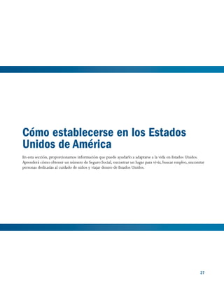 27
Cómo establecerse en los Estados
Unidos de América
En esta sección, proporcionamos información que puede ayudarlo a adaptarse a la vida en Estados Unidos.
Aprenderá cómo obtener un número de Seguro Social, encontrar un lugar para vivir, buscar empleo, encontrar
personas dedicadas al cuidado de niños y viajar dentro de Estados Unidos.
27
 