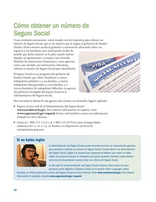 28 
Cómo obtener un número de
Seguro Social
Como residente permanente, usted cumple con los requisitos para obtener un
número de Seguro Social, que es un número que le asigna el gobierno de Estados
Unidos. Dicho número ayuda al gobierno a mantenerse informado sobre sus
ingresos y los beneficios que usted puede recibir. Es
posible que dicho número se le pida cuando intente
alquilar un apartamento o comprar una vivienda.
También las instituciones financieras y otras agencias,
como, por ejemplo, las instituciones educativas,
utilizan su número de Seguro Social para identificarlo.
El Seguro Social es un programa del gobierno de
Estados Unidos que ofrece beneficios a ciertos
trabajadores jubilados y a sus familias, a ciertos
trabajadores discapacitados y a sus familias, y a
ciertos familiares de trabajadores fallecidos. La agencia
del gobierno encargada del Seguro Social es la
Administración del Seguro Social.
Para encontrar la oficina de esta agencia más cercana a su domicilio, haga lo siguiente:
●● Ingrese al sitio web de la Administración del Seguro Social:
www.socialsecurity.gov. Para obtener información en español, visite
www.segurosocial.gov/espanol. El sitio web también cuenta con información
limitada en otros idiomas.
●● Llame al 1-800-772-1213 o al 1-800-325-0778 (si tiene discapacidades
auditivas) de 7 a. m. a 7 p. m.Tendrá a su disposición servicios de
interpretación gratuitos.
Si no habla inglés
La Administración del Seguro Social puede ofrecerle servicios de interpretación gratuitos
para ayudarlo a solicitar su número de Seguro Social. Cuando llame a la Administración
del Seguro Social, dígale a la persona que responda el teléfono que usted no habla
inglés.Esa persona buscará un intérprete que pueda ayudarlo. También puede obtener
servicios de interpretación cuando visite una oficina del Seguro Social.
El sitio web de la Administración del Seguro Social contiene información útil para
personas recién llegadas a Estados Unidos. En la sección Other Languages (Otros
idiomas), se ofrece información acerca del Seguro Social en varios idiomas. Visite www.socialsecurity.gov. Para obtener
información en español, consulte www.segurosocial.gov/espanol.
 