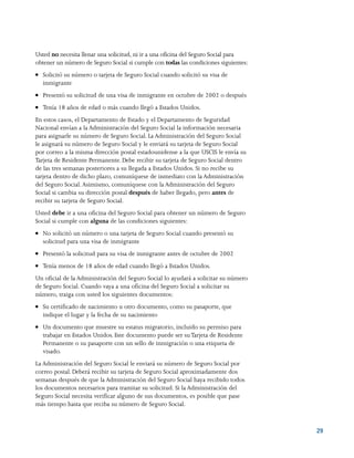 29
Usted no necesita llenar una solicitud, ni ir a una oficina del Seguro Social para
obtener un número de Seguro Social si cumple con todas las condiciones siguientes:
●● Solicitó su número o tarjeta de Seguro Social cuando solicitó su visa de
inmigrante
●● Presentó su solicitud de una visa de inmigrante en octubre de 2002 o después
●● Tenía 18 años de edad o más cuando llegó a Estados Unidos.
En estos casos, el Departamento de Estado y el Departamento de Seguridad
Nacional envían a la Administración del Seguro Social la información necesaria
para asignarle su número de Seguro Social. La Administración del Seguro Social
le asignará su número de Seguro Social y le enviará su tarjeta de Seguro Social
por correo a la misma dirección postal estadounidense a la que USCIS le envía su
Tarjeta de Residente Permanente. Debe recibir su tarjeta de Seguro Social dentro
de las tres semanas posteriores a su llegada a Estados Unidos. Si no recibe su
tarjeta dentro de dicho plazo, comuníquese de inmediato con la Administración
del Seguro Social.Asimismo, comuníquese con la Administración del Seguro
Social si cambia su dirección postal después de haber llegado, pero antes de
recibir su tarjeta de Seguro Social.
Usted debe ir a una oficina del Seguro Social para obtener un número de Seguro
Social si cumple con alguna de las condiciones siguientes:
●● No solicitó un número o una tarjeta de Seguro Social cuando presentó su
solicitud para una visa de inmigrante
●● Presentó la solicitud para su visa de inmigrante antes de octubre de 2002
●● Tenía menos de 18 años de edad cuando llegó a Estados Unidos.
Un oficial de la Administración del Seguro Social lo ayudará a solicitar su número
de Seguro Social. Cuando vaya a una oficina del Seguro Social a solicitar su
número, traiga con usted los siguientes documentos:
●● Su certificado de nacimiento u otro documento, como su pasaporte, que
indique el lugar y la fecha de su nacimiento
●● Un documento que muestre su estatus migratorio, incluido su permiso para
trabajar en Estados Unidos. Este documento puede ser suTarjeta de Residente
Permanente o su pasaporte con un sello de inmigración o una etiqueta de
visado.
La Administración del Seguro Social le enviará su número de Seguro Social por
correo postal. Deberá recibir su tarjeta de Seguro Social aproximadamente dos
semanas después de que la Administración del Seguro Social haya recibido todos
los documentos necesarios para tramitar su solicitud. Si la Administración del
Seguro Social necesita verificar alguno de sus documentos, es posible que pase
más tiempo hasta que reciba su número de Seguro Social.
 