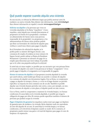 31
Qué puede esperar cuando alquila una vivienda
En esta sección, se esbozan las diferentes etapas que podría atravesar antes de
mudarse a su nueva vivienda. Para obtener más información, visite www.hud.gov.
Para obtener información en español, consulte www.espanol.hud.gov.
Solicitar un alquiler: a las personas que viven en
viviendas alquiladas se les llama “inquilinos”. Como
inquilino, usted alquila una vivienda directamente al
propietario (el dueño de la propiedad) o mediante
un administrador de bienes raíces (una persona
responsable de la propiedad). Los propietarios o los
administradores de bienes raíces podrían pedirle
que llene un formulario de solicitud de alquiler para
verificar si usted tiene dinero para pagar el alquiler.
En el formulario de solicitud de alquiler, se le
podría pedir su número del Seguro Social y una
constancia de empleo. Si todavía no tiene número de
Seguro Social, puede utilizar suTarjeta de Residente
Permanente o presentar un talonario de pago de su
empleo para demostrar que tiene trabajo. Es posible
que se le cobre una pequeña tarifa por la solicitud.
Si usted aún no tiene empleo, es posible que sea necesario que otra persona firme
el contrato de alquiler con usted. A esta persona se la llama “cosignatario”. Si no
puede pagar el alquiler, el cosignatario es el responsable de pagarlo.
Firmar el contrato de alquiler: si el propietario acuerda alquilarle la vivienda
que usted solicita, usted tendrá que firmar un acuerdo o contrato de alquiler.
Los contratos de alquiler son documentos legales. Con su firma, se compromete
a pagar su alquiler en tiempo y forma, y a vivir en el lugar durante un período
específico. La mayoría de estos contratos son de un año. También es posible
alquilar una vivienda durante períodos más cortos, como, por ejemplo, un mes.
En los contratos de alquiler a corto plazo, el alquiler puede ser más costoso.
Con su firma, usted se compromete a mantener la vivienda limpia y en buenas
condiciones. Si causa daños en la vivienda alquilada, es posible que tenga la
obligación de pagar por ellos. El contrato puede especificar también el número de
personas que podrán ocupar la vivienda.
Pagar el depósito de garantía: los inquilinos suelen tener que pagar un depósito
de garantía antes de mudarse a la vivienda. Dicho depósito suele ser equivalente
al costo del alquiler de un mes. Si usted deja la vivienda limpia y en buenas
condiciones, se le devolverá el depósito cuando se mude. De lo contrario, el
propietario puede retener una parte o el total del depósito para pagar el costo de
limpieza o la reparación.
 