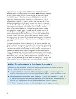 32 
Inspeccione la casa o el apartamento antes de entrar a vivir en él. Informe al
propietario sobre cualquier problema que encuentre. Antes de dejar la propiedad,
pregúntele al propietario qué debe reparar o limpiar, de modo que tenga la
posibilidad de que se le devuelva el monto total del depósito de garantía.
Pagar otros costos de alquiler: en algunas casas o apartamentos, el pago del
alquiler incluye el costo de los servicios públicos, tales como gas, electricidad,
calefacción, agua y recolección de basura. En otras, estos gastos se cobran por
separado. Cuando esté buscando vivienda, pregúntele al propietario si el alquiler
incluye algún servicio público. Si se incluyen servicios públicos, asegúrese
de que esa información aparezca en el contrato de alquiler antes de firmarlo.
Si no se incluyen, averigüe cuánto le costarán antes de firmar el contrato. El
costo de algunos servicios públicos puede ser mayor durante el verano (por el
aire acondicionado) o durante el invierno (por la calefacción).También puede
adquirirse lo que se suele llamar “seguros para inquilinos”. Dichos seguros
protegen los bienes personales, cubren responsabilidades y pueden cubrir gastos
adicionales de vivienda si la casa o el apartamento que usted alquila se destruye o
sufre daños.
Terminar el contrato de alquiler: a la finalización del contrato de alquiler se le
llama “terminación de su contrato de alquiler”. Si necesita cancelar su contrato de
alquiler antes de lo esperado, es posible que tenga que pagar su alquiler mensual
hasta el final del contrato, incluso cuando no esté viviendo en la propiedad. Si se
muda antes de la fecha de vencimiento del contrato, puede también perder su
depósito de garantía.Antes de mudarse, notifique por escrito a su propietario que
usted dejará la propiedad. La mayoría de los propietarios exigen que se les notifique
por lo menos 30 días antes de la fecha programada para la mudanza.Antes de
firmar el contrato de alquiler, asegúrese de entender los términos y pregunte con
cuánta antelación debe avisar al propietario antes de abandonar la vivienda.
Análisis de reparaciones de la vivienda con el propietario
Los propietarios tienen la obligación de mantener la casa o el apartamento que usted alquila en condiciones
óptimas y seguras. Si necesita alguna reparación en su vivienda:
●● Antes que nada, hable con el propietario. Háblele sobre el problema y dígale que necesita arreglarlo. Si el
propietario no responde, escríbale una carta para notificarle sobre el problema. Conserve una copia de la carta.
●● Si el propietario sigue sin responder a su pedido, puede llamar a la Oficina de la Vivienda local. La mayoría de
los gobiernos municipales o locales cuentan con personal para inspeccionar viviendas. Pídale al personal de la
oficina que envíe un inspector para que visite su vivienda. Muéstrele al inspector el problema.
●● Por último, si el propietario no resuelve el problema, usted puede presentar cargos en su contra.
 