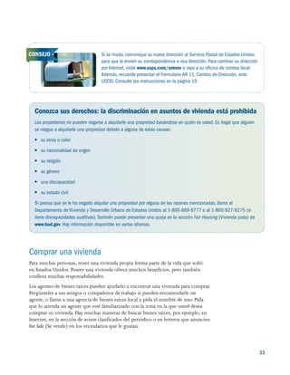 33
Conozca sus derechos: la discriminación en asuntos de vivienda está prohibida
Los propietarios no pueden negarse a alquilarle una propiedad basándose en quién es usted. Es ilegal que alguien
se niegue a alquilarle una propiedad debido a alguna de estas causas:
●● su etnia o color
●● su nacionalidad de origen
●● su religión
●● su género
●● una discapacidad
●● su estado civil
Si piensa que se le ha negado alquilar una propiedad por alguna de las razones mencionadas, llame al
Departamento de Vivienda y Desarrollo Urbano de Estados Unidos al 1-800-669-9777 o al 1-800-927-9275 (si
tiene discapacidades auditivas).También puede presentar una queja en la sección Fair Housing (Vivienda justa) de
www.hud.gov. Hay información disponible en varios idiomas.
Si se muda, comunique su nueva dirección al Servicio Postal de Estados Unidos
para que le envíen su correspondencia a esa dirección. Para cambiar su dirección
por Internet, visite www.usps.com/umove o vaya a su oficina de correos local.
Además, recuerde presentar el Formulario AR-11, Cambio de Dirección, ante
USCIS. Consulte las instrucciones en la página 19.
CONSEJO
Comprar una vivienda
Para muchas personas, tener una vivienda propia forma parte de la vida que soñó
en Estados Unidos. Poseer una vivienda ofrece muchos beneficios, pero también
conlleva muchas responsabilidades.
Los agentes de bienes raíces pueden ayudarlo a encontrar una vivienda para comprar.
Pregúnteles a sus amigos o compañeros de trabajo si pueden recomendarle un
agente, o llame a una agencia de bienes raíces local y pida el nombre de uno. Pida
que lo atienda un agente que esté familiarizado con la zona en la que usted desea
comprar su vivienda. Hay muchas maneras de buscar bienes raíces, por ejemplo, en
Internet, en la sección de avisos clasificados del periódico o en letreros que anuncien
For Sale (Se vende) en los vecindarios que le gustan.
 
