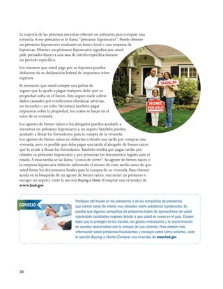 34 
La mayoría de las personas necesitan obtener un préstamo para comprar una
vivienda.A ese préstamo se le llama “préstamo hipotecario”. Puede obtener
un préstamo hipotecario mediante un banco local o una empresa de
hipotecas. Obtener un préstamo hipotecario significa que usted
pide prestado dinero a una tasa de interés específica durante
un período específico.
Los intereses que usted paga por su hipoteca pueden
deducirse de su declaración federal de impuestos sobre
ingresos.
Es necesario que usted compre una póliza de
seguro que lo ayude a pagar cualquier daño que su
propiedad sufra en el futuro. Este seguro suele cubrir
daños causados por condiciones climáticas adversas,
un incendio o un robo. Necesitará también pagar
impuestos sobre la propiedad, los cuales se basan en el
valor de su vivienda.
Los agentes de bienes raíces o los abogados pueden ayudarlo a
encontrar un préstamo hipotecario y un seguro.También pueden
ayudarlo a llenar los formularios para la compra de la vivienda.
Los agentes de bienes raíces no deberían cobrarle una tarifa por comprar una
vivienda, pero es posible que deba pagar una tarifa al abogado de bienes raíces
que lo ayude a llenar los formularios. También tendrá que pagar tarifas por
obtener su préstamo hipotecario y por presentar los documentos legales ante el
estado. A estas tarifas se las llama “costos de cierre”. Su agente de bienes raíces o
la empresa hipotecaria deberán informarle el monto de estas tarifas antes de que
usted firme los documentos finales para la compra de su vivienda. Para obtener
ayuda en la búsqueda de un agente de bienes raíces, encontrar un préstamo o
escoger un seguro, visite la sección Buying a Home (Comprar una vivienda) de
www.hud.gov.
Protéjase del fraude en los préstamos o de las compañías de préstamos
que cobran tasas de interés muy elevadas sobre préstamos hipotecarios. Es
posible que algunas compañías de préstamos traten de aprovecharse de usted
cobrándole cantidades mayores debido a que usted es nuevo en el país. Existen
leyes que lo protegen de los fraudes, los gastos innecesarios y la discriminación
en asuntos relacionados con la compra de una vivienda. Para obtener más
información sobre préstamos fraudulentos y consejos sobre cómo evitarlos, visite
la sección Buying a Home (Comprar una vivienda) de www.hud.gov.
CONSEJO
 