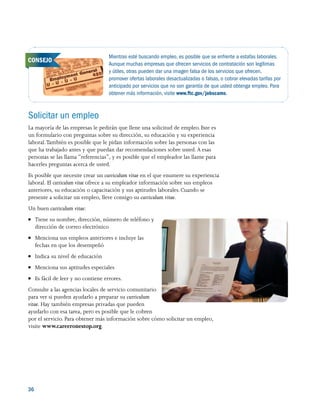 36 
Solicitar un empleo
La mayoría de las empresas le pedirán que llene una solicitud de empleo. Este es
un formulario con preguntas sobre su dirección, su educación y su experiencia
laboral.También es posible que le pidan información sobre las personas con las
que ha trabajado antes y que puedan dar recomendaciones sobre usted. A esas
personas se las llama “referencias”, y es posible que el empleador las llame para
hacerles preguntas acerca de usted.
Es posible que necesite crear un curriculum vitae en el que enumere su experiencia
laboral. El curriculum vitae ofrece a su empleador información sobre sus empleos
anteriores, su educación o capacitación y sus aptitudes laborales. Cuando se
presente a solicitar un empleo, lleve consigo su curriculum vitae.
Un buen curriculum vitae:
●● Tiene su nombre, dirección, número de teléfono y
dirección de correo electrónico
●● Menciona sus empleos anteriores e incluye las
fechas en que los desempeñó
●● Indica su nivel de educación
●● Menciona sus aptitudes especiales
●● Es fácil de leer y no contiene errores.
Consulte a las agencias locales de servicio comunitario
para ver si pueden ayudarlo a preparar su curriculum
vitae. Hay también empresas privadas que pueden
ayudarlo con esa tarea, pero es posible que le cobren
por el servicio. Para obtener más información sobre cómo solicitar un empleo,
visite www.careeronestop.org.
Mientras esté buscando empleo, es posible que se enfrente a estafas laborales.
Aunque muchas empresas que ofrecen servicios de contratación son legítimas
y útiles, otras pueden dar una imagen falsa de los servicios que ofrecen,
promover ofertas laborales desactualizadas o falsas, o cobrar elevadas tarifas por
anticipado por servicios que no son garantía de que usted obtenga empleo. Para
obtener más información, visite www.ftc.gov/jobscams.
CONSEJO
 