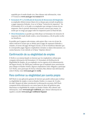 39
expedida por el estado donde vive. Para obtener más información, visite
I-9 Central en www.uscis.gov/es/central-I-9.
●● Formulario W-4, Certificado de Exención de Retenciones del Empleado:
su empleador deberá retener dinero de su cheque para enviarlo al gobierno
y pagar impuestos federales. A eso se le llama “retención de impuestos”. En
el Formulario W-4, se le pide a su empleador que retenga el monto de sus
impuestos. Esto le permite determinar el monto correcto por retener, de
modo que no tenga que pagar todos los impuestos juntos al final del año.
●● Otros formularios: es posible que deba llenar un formulario de retención de
impuestos del estado donde reside y otros formularios, a fin de poder recibir
sus beneficios.
Es posible que le paguen cada semana, cada quince días o una vez al mes. Su
salario indicará el monto que se dedujo para el pago de impuestos federales y
estatales, el monto del pago del Seguro Social y el de los beneficios laborales que
le corresponden pagar.Algunos empleadores enviarán su salario directamente a su
cuenta bancaria.A este método se le llama “depósito directo”.
Confirmación de su elegibilidad de empleo
E-Verify es un sistema basado en Internet que los empleadores utilizan para
comparar información del Formulario I-9, Formulario deVerificación de
Elegibilidad de Empleo, de un empleado con los registros de la Administración
del Seguro Social y de USCIS para confirmar que el empleado tiene autorización
para trabajar en Estados Unidos.Algunos empleadores están obligados a participar
en E-Verify; otros participan de forma voluntaria. Para obtener más información
sobre E-Verify, visite www.uscis.gov/e-verify.
Para confirmar su elegibilidad por cuenta propia
Self Check es una aplicación gratuita de Internet que puede utilizar para verificar
su elegibilidad de empleo si está en Estados Unidos y es mayor de 16 años
de edad. Después de haber introducido la información necesaria, Self Check
comparará dicha información con varias bases de datos del gobierno para
determinar su elegibilidad de empleo en Estados Unidos. Para obtener más
información, visite www.uscis.gov/selfcheck; para obtener información en
español, consulte www.uscis.gov/selfcheck/Espanol.
 