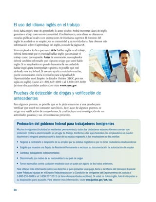 40 
El uso del idioma inglés en el trabajo
Si no habla inglés, trate de aprenderlo lo antes posible. Podrá encontrar clases de inglés
gratuitas o a bajo costo en su comunidad. Con frecuencia, estas clases se ofrecen en
escuelas públicas locales o en instituciones de enseñanza superior. El dominio del
inglés lo ayudará en su empleo, en su comunidad y en su vida diaria. Para obtener más
información sobre el aprendizaje del inglés, consulte la página 68.
Si su empleador le dice que usted debe hablar inglés en el trabajo,
deberá demostrar que es esencial hablar inglés para realizar el
trabajo como corresponde. Antes de contratarlo, su empleador
deberá también informarle que el puesto exige que usted hable
inglés. Si su empleador no puede demostrar la necesidad de
hablar inglés para desempeñar el puesto, es posible que esté
violando una ley federal. Si necesita ayuda o más información,
puede comunicarse con la Comisión para la Igualdad de
Oportunidades en el Empleo de Estados Unidos (EEOC, por sus
siglas en inglés). Llame al 1-800-669-4000 o al 1-800-669-6820
(si tiene discapacidades auditivas) o visite www.eeoc.gov.
Pruebas de detección de drogas y verificación de
antecedentes
Para algunos puestos, es posible que se le pida someterse a una prueba para
verificar que usted no consume narcóticos. En el caso de algunos puestos, se
exige una verificación de antecedentes, la cual incluye una investigación de sus
actividades pasadas y sus circunstancias presentes.
Protección del gobierno federal para trabajadores inmigrantes
Muchos inmigrantes (incluidos los residentes permanentes) y todos los ciudadanos estadounidenses cuentan con
protección contra la discriminación en el lugar de trabajo. Conforme a las leyes federales, los empleadores no pueden
discriminar a ninguna persona sobre la base de su estatus migratorio.A los empleadores se les prohíbe:
●● Negarse a contratarlo o despedirlo de su empleo por su estatus migratorio o por no tener ciudadanía estadounidense
●● Exigirle que muestre una Tarjeta de Residente Permanente o rechazar su documentación de autorización de empleo
●● Contratar trabajadores indocumentados
●● Discriminarlo por motivo de su nacionalidad o su país de origen
●● Tomar represalias contra cualquier empleado que se queje por alguno de los tratos anteriores.
Para obtener más información sobre sus derechos o para presentar una queja, llame a la Oficina del Consejero Especial
sobre Prácticas Injustas en el Empleo Relacionadas con la Condición de Inmigrante del Departamento de Justicia al
1-800-255-7688 o al 1-800-237-2515 (si tiene discapacidades auditivas). Si usted no habla inglés, habrá intérpretes a
su disposición para ayudarlo. Para obtener más información, visite www.justice.gov/crt/osc.
 