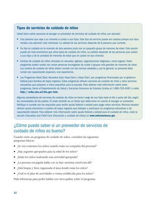 42 
Tipos de servicios de cuidado de niños
Usted tiene varias opciones al escoger un proveedor de servicios de cuidado de niños, por ejemplo:
●● Una persona que vaya a su vivienda a cuidar a sus hijos. Este tipo de servicio puede ser costoso porque sus hijos
reciben una atención más individual. La calidad de los servicios depende de la persona que contrate.
●● Su hijo es cuidado en la vivienda de otra persona junto con un pequeño grupo de menores de edad. Esta opción
puede ser más económica que otros tipos de cuidado de niños. La calidad depende de las personas que cuidan
a sus hijos y de la cantidad de menores de edad que se cuidan en esa vivienda.
●● Centros de cuidado de niños ubicados en escuelas, iglesias, organizaciones religiosas y otros lugares. Estos
programas suelen contar con varias personas encargadas de cuidar a grupos más grandes de menores de edad.
Los centros de cuidado de niños deben cumplir con las normas estatales y, por lo general, su personal debe
contar con capacitación especial y con experiencia.
●● Los Programas Head Start, llamados Early Head Start y Head Start, son programas financiados por el gobierno
federal para familias de bajos ingresos. Estos programas ofrecen servicios de cuidado de niños y otros servicios
educativos que preparan a niños pequeños para la escuela. Para obtener más información sobre estos
programas, llame al Departamento de Salud y Servicios Humanos de Estados Unidos al 1-866-763-6481 o visite
http://eclkc.ohs.acf.hhs.gov/hslc.
Algunos proveedores de servicios de cuidado de niños se hacen cargo de sus hijos todo el día o parte del día, según
las necesidades de los padres. El costo también es un factor que debe tener en cuenta al escoger un proveedor.
Verifique si cumple con los requisitos para recibir ayuda federal o estatal para pagar estos servicios. Muchos estados
ofrecen ayuda económica a padres de bajos ingresos que trabajan o participan en programas educativos o de
capacitación laboral. Para obtener más información sobre ayuda federal o estatal para el cuidado de niños, visite la
sección Education and Child Care (Educación y cuidado de niños) en www.welcometousa.gov.
¿Cómo puedo saber si un proveedor de servicios de
cuidado de niños es bueno?
Cuando visite un programa de cuidado de niños, considere las siguientes
preguntas básicas:
●● ¿Se ven contentos los niños cuando están en compañía del personal?
●● ¿Hay juguetes apropiados para la edad de los niños?
●● ¿Están los niños realizando una actividad apropiada?
●● ¿La persona encargada habla con su hijo mientras usted está allí?
●● ¿Está limpia y bien organizada el área donde están los niños?
●● ¿Cuál es el plan de actividades o rutina establecida para los niños?
Pida referencias para poder hablar con otros padres sobre el programa.
 
