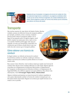 43
Transporte
Hay muchas maneras de viajar dentro de Estados Unidos. Muchas
ciudades cuentan con diferentes formas de transporte público,
por ejemplo, autobuses, trenes y tranvías. Cualquier
persona puede utilizar el transporte público con el
pago de una pequeña tarifa. En algunos lugares, usted
puede comprar una tarjeta para varios viajes en tren
o en autobús. También puede pagar cada viaje por
separado. Los taxis son automóviles comerciales con
conductores que lo llevan a donde desee ir por una
tarifa. Son más costosos que el transporte público.
Cómo obtener una licencia de
conducir
Es ilegal conducir un vehículo sin licencia de conducir.
Si usted desea conducir un vehículo, tendrá que solicitar y
obtener una licencia de conducir. La podrá obtener en el estado
donde reside.
Para conocer cómo obtenerla, visite la oficina estatal que expide estas licencias de
conducir. Esas oficinas tienen nombres diferentes en cada estado.Algunas agencias
conocidas son el Departamento deVehículos Motorizados, el Departamento
de Transporte, la Administración deVehículos de Motor o el Departamento de
Seguridad Pública. Sus teléfonos aparecen en la guía telefónica. Para obtener más
información, visite www.usa.gov/Topics/Motor_Vehicles.shtml.
Algunos residentes permanentes ya tienen licencias de conducir expedidas en
otros países. Quizá pueda cambiar su licencia de conducir extranjera por una
del estado donde usted reside. Pregunte en la oficina que expide licencias en su
estado si esto es posible.
Asegúrese de que el proveedor o el programa de servicios de cuidado de niños
que seleccione tenga licencia o acreditación. Los programas acreditados deben
cumplir con las normas mínimas de seguridad y de cuidado establecidas por el
estado. Dichos programas cumplen con normas más estrictas que las necesarias
para obtener una licencia del estado.
CONSEJO
 