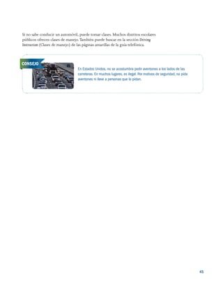 45
Si no sabe conducir un automóvil, puede tomar clases. Muchos distritos escolares
públicos ofrecen clases de manejo. También puede buscar en la sección Driving
Instruction (Clases de manejo) de las páginas amarillas de la guía telefónica.
En Estados Unidos, no se acostumbra pedir aventones a los lados de las
carreteras. En muchos lugares, es ilegal. Por motivos de seguridad, no pida
aventones ni lleve a personas que lo pidan.
CONSEJO
 