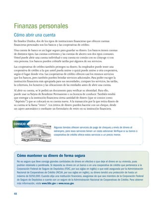 48 
Algunas tiendas ofrecen servicios de pago de cheques y envío de dinero al
extranjero, pero esos servicios tienen un costo adicional.Verifique si su banco o
cooperativa de crédito ofrece estos servicios a un precio menor.
Finanzas personales
Cómo abrir una cuenta
En Estados Unidos, dos de los tipos de instituciones financieras que ofrecen cuentas
financieras personales son los bancos y las cooperativas de crédito.
Una cuenta de banco es un lugar seguro para guardar su dinero. Los bancos tienen cuentas
de distintos tipos. Las cuentas corrientes y las cuentas de ahorro son dos tipos comunes.
Usted puede abrir una cuenta individual o una cuenta en común con su cónyuge o con
otra persona. Los bancos pueden cobrarle tarifas por algunos de sus servicios.
Las cooperativas de crédito también protegen su dinero. Su empleador puede tener una
cooperativa de crédito a la que usted pueda unirse o quizá puede unirse a otra cooperativa,
según el lugar donde viva. Las cooperativas de crédito ofrecen casi los mismos servicios
que los bancos, pero también pueden brindar servicios adicionales. Para poder escoger la
institución financiera más apropiada para sus necesidades, compare los servicios, las tarifas,
la cobertura, los horarios y las ubicaciones de las entidades antes de abrir una cuenta.
Al abrir su cuenta, se le pedirá un documento para verificar su identidad. Para ello,
puede usar suTarjeta de Residente Permanente o su licencia de conducir. También tendrá
que entregar a la institución financiera cierta cantidad de dinero (que se conoce como
“depósito”) que se colocará en su cuenta nueva. A la transacción por la que retira dinero de
su cuenta se la llama “retiro”. Los retiros de dinero pueden hacerse con un cheque, desde
un cajero automático o mediante un formulario de retiro en su institución financiera.
Cómo mantener su dinero de forma segura
No es seguro que lleve consigo grandes cantidades de dinero en efectivo o que deje el dinero en su vivienda, pues
podrían robárselo o perdérsele. Si deposita su dinero en un banco o en una cooperativa de crédito que pertenezca a la
Corporación Federal de Seguro de Depósitos (FDIC, por sus siglas en inglés) o que esté asegurada por la Administración
Nacional de Cooperativas de Crédito (NCUA, por sus siglas en inglés), su dinero tendrá una protección de hasta un
máximo de $250,000. Cuando elija una institución financiera, asegúrese de que sea miembro de la Corporación Federal
de Seguro de Depósitos o cuente con un seguro de la Administración Nacional de Cooperativas de Crédito. Para obtener
más información, visite www.fdic.gov o www.ncua.gov.
CONSEJO
 