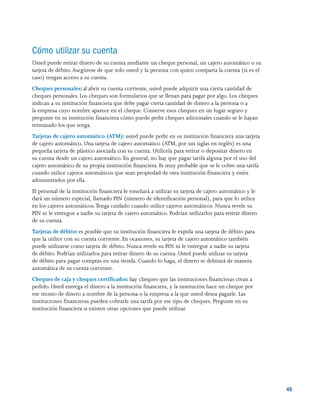 4949
Cómo utilizar su cuenta
Usted puede retirar dinero de su cuenta mediante un cheque personal, un cajero automático o su
tarjeta de débito.Asegúrese de que solo usted y la persona con quien comparta la cuenta (si es el
caso) tengan acceso a su cuenta.
Cheques personales: al abrir su cuenta corriente, usted puede adquirir una cierta cantidad de
cheques personales. Los cheques son formularios que se llenan para pagar por algo. Los cheques
indican a su institución financiera que debe pagar cierta cantidad de dinero a la persona o a
la empresa cuyo nombre aparece en el cheque. Conserve esos cheques en un lugar seguro y
pregunte en su institución financiera cómo puede pedir cheques adicionales cuando se le hayan
terminado los que tenga.
Tarjetas de cajero automático (ATM): usted puede pedir en su institución financiera una tarjeta
de cajero automático. Una tarjeta de cajero automático (ATM, por sus siglas en inglés) es una
pequeña tarjeta de plástico asociada con su cuenta. Utilícela para retirar o depositar dinero en
su cuenta desde un cajero automático. En general, no hay que pagar tarifa alguna por el uso del
cajero automático de su propia institución financiera. Es muy probable que se le cobre una tarifa
cuando utilice cajeros automáticos que sean propiedad de otra institución financiera y estén
administrados por ella.
El personal de la institución financiera le enseñará a utilizar su tarjeta de cajero automático y le
dará un número especial, llamado PIN (número de identificación personal), para que lo utilice
en los cajeros automáticos.Tenga cuidado cuando utilice cajeros automáticos. Nunca revele su
PIN ni le entregue a nadie su tarjeta de cajero automático. Podrían utilizarlos para retirar dinero
de su cuenta.
Tarjetas de débito: es posible que su institución financiera le expida una tarjeta de débito para
que la utilice con su cuenta corriente. En ocasiones, su tarjeta de cajero automático también
puede utilizarse como tarjeta de débito. Nunca revele su PIN ni le entregue a nadie su tarjeta
de débito. Podrían utilizarlos para retirar dinero de su cuenta. Usted puede utilizar su tarjeta
de débito para pagar compras en una tienda. Cuando lo haga, el dinero se debitará de manera
automática de su cuenta corriente.
Cheques de caja y cheques certificados: hay cheques que las instituciones financieras crean a
pedido. Usted entrega el dinero a la institución financiera, y la institución hace un cheque por
ese monto de dinero a nombre de la persona o la empresa a la que usted desea pagarle. Las
instituciones financieras pueden cobrarle una tarifa por ese tipo de cheques. Pregunte en su
institución financiera si existen otras opciones que puede utilizar.
 