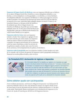 52 
Impuestos de Seguro Social y de Medicare: estos son impuestos federales que se deducen
de su salario. El Seguro Social ofrece beneficios a ciertos trabajadores jubilados y a sus
familias, a ciertos trabajadores con discapacidades y a sus familias, y a ciertos familiares
de trabajadores fallecidos. Los impuestos de Medicare se utilizan para pagar los servicios
médicos prestados a la mayoría de las personas que tienen más de 65 años de edad. En
la mayoría de los casos, usted debe haber trabajado durante un total de 10 años (o 40
trimestres) durante su vida para recibir las beneficios
de jubilación que ofrece el Seguro Social y los
beneficios de Medicare. Es posible que necesite haber
trabajado menos de 10 años para recibir beneficios por
discapacidad o para que su familia reciba beneficios de
sobrevivientes basados en sus ingresos.
Impuestos sobre las ventas: estos son impuestos
estatales y locales. Estos impuestos se agregan al costo
de ciertos artículos que usted compra. Los impuestos
sobre las ventas se basan en el precio del artículo
comprado. Los ingresos provenientes de los impuestos
sobre las ventas contribuyen a cubrir los servicios de
los gobiernos estatales y locales, tales como los costos
de las carreteras y de los departamentos de policía y de bomberos.
Impuestos sobre la propiedad: estos son impuestos estatales y locales basados en el valor
de su vivienda o de su terreno. En general, los impuestos sobre la propiedad contribuyen a
financiar las escuelas públicas locales y otros servicios.
Su Formulario W-2: declaración de ingresos e impuestos
En el formulario federal W-2 se detallan sus ingresos y los impuestos que pagó
durante el año fiscal anterior. El año fiscal comienza el 1.° de enero y termina el 31
de diciembre. Su empleador tiene la obligación legal de enviarle su formulario W-2
antes del 31 de enero de cada año. Recibirá un W-2 por cada empleo que haya
tenido durante el año. Cuando usted presenta su declaración de impuestos federales,
debe también enviar una copia del formulario W-2 al Servicio de Impuestos Internos.
Si usted vive o trabaja en un estado que recauda impuestos sobre ingresos, deberá
enviar una copia de su W-2 junto con su declaración de impuestos estatales.
Cómo obtener ayuda con susimpuestos
Como residente permanente, usted tiene la obligación de presentar una declaración de
impuestos federales todos los años. Esta declaración incluye sus ingresos desde el mes
de enero hasta el mes de diciembre del año anterior y deberá presentarse el 15 de abril
a más tardar. Usted puede obtener ayuda gratis con su declaración de impuestos en los
Centros de Ayuda al Contribuyente del Servicio de Impuestos Internos.
 