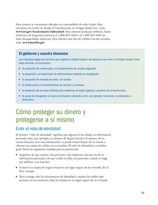 5353
Estos centros se encuentran ubicados en comunidades de todo el país. Para
encontrar un Centro de Ayuda al Contribuyente en el lugar donde vive, visite
www.irs.gov/localcontacts/index.html. Para obtener ayuda por teléfono, llame
al Servicio de Impuestos Internos al 1-800-829-1040 o al 1-800-829-4059 (si
tiene discapacidades auditivas). Para obtener una lista de créditos fiscales actuales,
visite www.benefits.gov.
El gobierno y nuestro bienestar
Los impuestos pagan los servicios que el gobierno federal presta a las personas que viven en Estados Unidos. Entre
estos servicios, se encuentran:
●● la protección de nuestro país y el mantenimiento de nuestra seguridad
●● la prevención y el tratamiento de enfermedades mediante la investigación
●● la educación de menores de edad y de adultos
●● la construcción y el mantenimiento de caminos y carreteras
●● la prestación de servicios médicos para residentes de bajos ingresos y personas de la tercera eda y
●● la ayuda de emergencia en casos de desastres naturales, como, por ejemplo, huracanes, inundaciones o
terremotos.
Cómo proteger su dinero y
protegerse a sí mismo
Evite el robo de identidad
El término “robo de identidad” significa que alguien le ha robado su información
personal como, por ejemplo, su número de Seguro Social o el número de su
cuenta bancaria. Con esta información, se puede retirar dinero de su cuenta u
obtener una tarjeta de crédito en su nombre. El robo de identidad es un delito
grave.Tome las siguientes medidas para su protección:
●● Asegúrese de que conoce a las personas o las empresas a las que les dé su
información personal y de que confía en ellas, en particular, cuando lo haga
por teléfono o en Internet.
●● Conserve su tarjeta de Seguro Social en un lugar seguro de su vivienda. No la
lleve consigo.
●● Lleve consigo solo los documentos de identidad o tarjetas de crédito que
necesite en ese momento. Deje los demás en un lugar seguro de su vivienda.
 