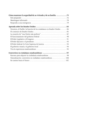  
Cómo mantener la seguridad de su vivienda y de su familia .  .  .  .  .  .  .  .  .  .  . 75
Esté preparado . . . . . . . . . . . . . . . . . . . . . . . . . . . . . . . . . . . . . . . . . . . . . . . . 76
Manténgase informado. . . . . . . . . . . . . . . . . . . . . . . . . . . . . . . . . . . . . . . . . . 78
Responda a una emergencia. . . . . . . . . . . . . . . . . . . . . . . . . . . . . . . . . . . . . . 79
Aprenda sobre los Estados Unidos .  .  .  .  .  .  .  .  .  .  .  .  .  .  .  .  .  .  .  .  .  .  .  .  .  .  .  .  .  .  .  .  . 83
Nosotros, el Pueblo: la función de los ciudadanos en Estados Unidos. . . . . . . 84
El comienzo de Estados Unidos. . . . . . . . . . . . . . . . . . . . . . . . . . . . . . . . . . . . 85
La creación de “una Unión más perfecta”. . . . . . . . . . . . . . . . . . . . . . . . . . . . 87
El funcionamiento del gobierno federal . . . . . . . . . . . . . . . . . . . . . . . . . . . . . 90
El Poder Legislativo: el Congreso. . . . . . . . . . . . . . . . . . . . . . . . . . . . . . . . . . . 91
El Poder Ejecutivo: el presidente. . . . . . . . . . . . . . . . . . . . . . . . . . . . . . . . . . . 93
El Poder Judicial: la Corte Suprema de Justicia. . . . . . . . . . . . . . . . . . . . . . . . . 93
El gobierno estatal y el gobierno local. . . . . . . . . . . . . . . . . . . . . . . . . . . . . . . 94
Viva la experiencia estadounidense. . . . . . . . . . . . . . . . . . . . . . . . . . . . . . . . . 95
Convertirse en ciudadano estadounidense .  .  .  .  .  .  .  .  .  .  .  .  .  .  .  .  .  .  .  .  .  .  .  .  .  . 97
Razones para adquirir la ciudadanía estadounidense. . . . . . . . . . . . . . . . . . . . 98
Naturalización: convertirse en ciudadano estadounidense. . . . . . . . . . . . . . . 100
En camino hacia el futuro. . . . . . . . . . . . . . . . . . . . . . . . . . . . . . . . . . . . . . . 107
 