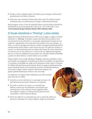 54 
●● Rompa o triture cualquier papel o formulario que contenga su información
personal antes de echarlo a la basura.
●● Seleccione una contraseña exclusiva para cada cuenta. No utilice la misma
contraseña, pues, eso podría poner en riesgo su información personal.
Para protegerse contra el robo de identidad, llame a la Línea Directa de Robo de
Identidad de la Comisión Federal de Comercio al 1-877-438-4338 o visite
www.consumer.ftc.gov/features/feature-0014-identity-theft.
El fraude electrónico o “Phishing” y otras estafas
Según la Comisión Federal de Comercio (FTC, por sus siglas en inglés), el fraude
electrónico o “phishing” se produce cuando una fuente desconocida le envía
un mensaje de correo electrónico o un mensaje supuestamente de parte de una
empresa u organización con la cual usted está asociado como, por ejemplo, un
banco, un servicio de pago por Internet o incluso una agencia gubernamental. El
mensaje puede incluir enlaces a sitios web en los que se le pida que actualice su
cuenta o su información personal. Los enlaces del mensaje de correo electrónico
lo conectan con un sitio web que se ve como el de una organización legítima,
pero no es real. Los estafadores crearon dicho sitio web para robarle la identidad
y poder así cobrar dinero o cometer delitos en su nombre.
Tenga cuidado con las estafas telefónicas dirigidas a personas específicas, como
por ejemplo los inmigrantes. Es posible que lo llame un estafador y le pida dinero
o lo amenace. Es probable que tenga cierta información sobre usted y el número
de teléfono del que llaman puede parecer oficial. Las agencias gubernamentales
nunca le pedirán dinero ni lo amenazarán. Si recibe una llamada telefónica
de ese tipo, cuelgue y llame al número oficial de la empresa o la
agencia gubernamental para verificar si fue una estafa.
Los siguientes son algunos datos importantes que debe recordar
para evitar que lo estafen:
●● Si recibe un correo electrónico o un mensaje en el que se le
pide información personal o financiera, no responda.
●● No revele su número de cuenta o su contraseña por
teléfono a menos que esté llamando a una empresa que
usted sepa que es de confianza. Si tiene preguntas sobre
una empresa, consulte a su oficina local de protección del
consumidor o a Better Business Bureau.
●● Revise los saldos de su cuenta bancaria y de su tarjeta de crédito tan
pronto los reciba para ver si hay compras o cargos no autorizados.
 