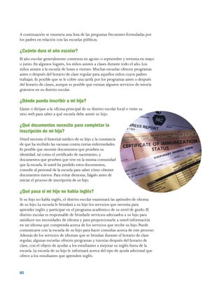 60 
A continuación se enumera una lista de las preguntas frecuentes formuladas por
los padres en relación con las escuelas públicas.
¿Cuánto dura el año escolar?
El año escolar generalmente comienza en agosto o septiembre y termina en mayo
o junio. En algunos lugares, los niños asisten a clases durante todo el año. Los
niños asisten a la escuela de lunes a viernes. Muchas escuelas ofrecen programas
antes o después del horario de clase regular para aquellos niños cuyos padres
trabajan. Es posible que se le cobre una tarifa por los programas antes o después
del horario de clases, aunque es posible que existan algunos servicios de tutoría
gratuitos en su distrito escolar.
¿Dónde puedo inscribir a mi hijo?
Llame o diríjase a la oficina principal de su distrito escolar local o visite su
sitio web para saber a qué escuela debe asistir su hijo.
¿Qué documentos necesito para completar la
inscripción de mi hijo?
Usted necesita el historial médico de su hijo y la constancia
de que ha recibido las vacunas contra ciertas enfermedades.
Es posible que necesite documentos que prueben su
identidad, tal como el certificado de nacimiento, y
documentos que prueben que vive en la misma comunidad
que la escuela. Si usted ha perdido estos documentos,
consulte al personal de la escuela para saber cómo obtener
documentos nuevos. Para evitar demoras, hágalo antes de
iniciar el proceso de inscripción de su hijo.
¿Qué pasa si mi hijo no habla inglés?
Si su hijo no habla inglés, el distrito escolar examinará las aptitudes de idioma
de su hijo. La escuela le brindará a su hijo los servicios que necesita para
aprender inglés y participar en el programa académico de su nivel de grado. El
distrito escolar es responsable de brindarle servicios adecuados a su hijo para
satisfacer sus necesidades de idioma y para proporcionarle a usted información
en un idioma que comprenda acerca de los servicios que recibe su hijo. Puede
comunicarse con la escuela de su hijo para hacer consultas acerca de este proceso.
Además de los servicios de idiomas que se brindan durante el horario de clase
regular, algunas escuelas ofrecen programas y tutorías después del horario de
clase, con el objeto de ayudar a los estudiantes a mejorar su inglés fuera de la
escuela. La escuela de su hijo le informará acerca del tipo de ayuda adicional que
ofrece a los estudiantes que aprenden inglés.
 