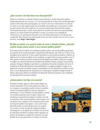61
¿Qué sucede si mi hijo tiene una discapacidad?
Todos los estudiantes en Estados Unidos tienen derecho a recibir educación pública,
independientemente de si tienen o no una discapacidad. Si su hijo tiene una discapacidad,
puede recibir educación especial gratis, así como los servicios relacionados. Se colocará
a su hijo en un aula regular según sus necesidades. Es posible que, en ocasiones, su hijo
necesite recibir educación especial o los servicios relacionados fuera del aula regular.
Usted puede participar cuando el personal de la escuela tome decisiones personalizadas
respecto a la mejor manera de enseñarle a su hijo. La escuela es la encargada de
comunicarse con usted para informarle acerca de dichas decisiones en un idioma que
comprenda. Para obtener más información acerca de cómo acceder a los servicios y otros
recursos, visite http://idea.ed.gov.
Mi hijo no asistió a la escuela antes de venir a Estados Unidos. ¿Durante
cuánto tiempo podrá asistir a una escuela pública gratis?
En la mayoría de los estados, los estudiantes pueden asistir a una escuela pública gratis hasta
que egresan de la escuela secundaria o alcanzan la edad máxima, que suele ser 21 años. Si un
estudiante tiene menos de 22 años, puede inscribirse en una escuela secundaria y obtener un
diploma de la escuela secundaria. Si un estudiante no egresó de la escuela secundaria a los 22
años, puede inscribirse en clases de Educación Secundaria paraAdultos (ASE, por sus siglas
en inglés). Las clases de Educación Secundaria paraAdultos ayudan a preparar a las personas
para que obtengan el diploma equivalente a un diploma de escuela secundaria (tal como el
certificado de Desarrollo Educativo General [GED, por sus siglas en inglés] en lugar de un
diploma de escuela secundaria normal). Comuníquese con las oficinas de su distrito escolar
local o con el departamento de educación de su estado para consultar los lugares donde se
ofrecen clases para obtener el certificado de Desarrollo Educativo General u otro certificado
de equivalencia de escuela secundaria.
¿Cómo podrá ir mi hijo a la escuela?
En Estados Unidos, algunos niños pueden llegar a la
escuela caminando. Si la escuela queda muy lejos o si
no es seguro ir caminando, pueden tomar un autobús
escolar o transporte público, como por ejemplo el
subterráneo o el tren. Muchas escuelas públicas cuentan
con autobuses gratuitos que recogen y dejan a los
estudiantes en paradas de autobuses escolares cerca de
su domicilio. Otras escuelas públicas ofrecen pases a los
estudiantes que cumplen con los requisitos para tomar
el transporte público local gratis o a un costo menor.
Para determinar si su hijo puede tomar un autobús
a la escuela o recibir un pase de transporte público,
comuníquese con la oficina de su distrito escolar local.
Si usted tiene automóvil, también puede organizar un
sistema de transporte compartido y alternar con otras
familias de su zona para llevar a sus hijos a la escuela.
 