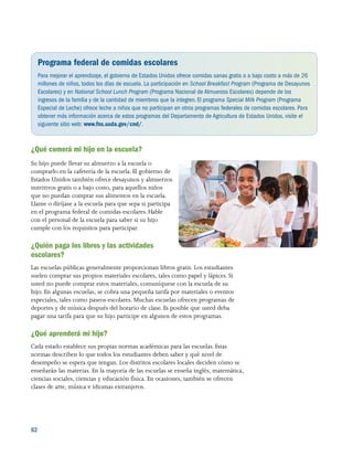 62 
Programa federal de comidas escolares
Para mejorar el aprendizaje, el gobierno de Estados Unidos ofrece comidas sanas gratis o a bajo costo a más de 26
millones de niños, todos los días de escuela. La participación en School Breakfast Program (Programa de Desayunos
Escolares) y en National School Lunch Program (Programa Nacional de Almuerzos Escolares) depende de los
ingresos de la familia y de la cantidad de miembros que la integren.El programa Special Milk Program (Programa
Especial de Leche) ofrece leche a niños que no participan en otros programas federales de comidas escolares. Para
obtener más información acerca de estos programas del Departamento de Agricultura de Estados Unidos, visite el
siguiente sitio web: www.fns.usda.gov/cnd/.
¿Qué comerá mi hijo en la escuela?
Su hijo puede llevar su almuerzo a la escuela o
comprarlo en la cafetería de la escuela. El gobierno de
Estados Unidos también ofrece desayunos y almuerzos
nutritivos gratis o a bajo costo, para aquellos niños
que no puedan comprar sus alimentos en la escuela.
Llame o diríjase a la escuela para que sepa si participa
en el programa federal de comidas escolares. Hable
con el personal de la escuela para saber si su hijo
cumple con los requisitos para participar.
¿Quién paga los libros y las actividades
escolares?
Las escuelas públicas generalmente proporcionan libros gratis. Los estudiantes
suelen comprar sus propios materiales escolares, tales como papel y lápices. Si
usted no puede comprar estos materiales, comuníquese con la escuela de su
hijo. En algunas escuelas, se cobra una pequeña tarifa por materiales o eventos
especiales, tales como paseos escolares. Muchas escuelas ofrecen programas de
deportes y de música después del horario de clase. Es posible que usted deba
pagar una tarifa para que su hijo participe en algunos de estos programas.
¿Qué aprenderá mi hijo?
Cada estado establece sus propias normas académicas para las escuelas. Estas
normas describen lo que todos los estudiantes deben saber y qué nivel de
desempeño se espera que tengan. Los distritos escolares locales deciden cómo se
enseñarán las materias. En la mayoría de las escuelas se enseña inglés, matemática,
ciencias sociales, ciencias y educación física. En ocasiones, también se ofrecen
clases de arte, música e idiomas extranjeros.
 