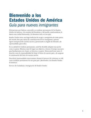 1
Bienvenido a los
Estados Unidos de América
Guía para nuevos inmigrantes
Felicitaciones por haberse convertido en residente permanente de los Estados
Unidos de América. A la nombre del Presidente y del pueblo estadounidense, le
damos una cordial bienvenida y le deseamos éxito en este país.
Estados Unidos tiene una larga tradición de acoger a inmigrantes de todas partes
del mundo. Este país valora las contribuciones de los inmigrantes, quienes
siguen enriqueciendo nuestra nación y preservando su legado de libertad y de
oportunidades para todos.
En su calidad de residente permanente, usted ha decidido adoptar esta nación
como su patria. Mientras trata de lograr sus objetivos, tómese el tiempo necesario
para familiarizarse con el país, su historia y su gente.Ahora usted tiene tanto el
derecho como la responsabilidad de forjar el futuro de nuestro país y de asegurar
la continuación del éxito de nuestra nación.
Descubrirá oportunidades emocionantes durante el proceso de comenzar su vida
como residente permanente de este gran país. ¡Bienvenido a los Estados Unidos
de América!
Servicio de Ciudadanía e Inmigración de Estados Unidos
 