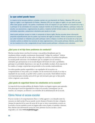 64 
Lo que usted puede hacer
La mayoría de las escuelas públicas y privadas cuentan con una Asociación de Padres y Maestros (PTA, por sus
siglas en inglés) o una Organización de Padres y Maestros (PTO, por sus siglas en inglés) a la que usted se puede
afiliar.Estos grupos ayudan a los padres a mantenerse al día con respecto a lo que sucede en la escuela de su hijo y
a participar en las actividades de la escuela. Cualquier miembro de la familia puede afiliarse y participar, incluso los
abuelos.Las asociaciones y organizaciones de padres y maestros también brindan apoyo a las escuelas al patrocinar
actividades especiales y proporcionar voluntarios para ayudar en el aula.
Usted puede participar aunque no hable ni comprenda el idioma inglés. Muchas escuelas tienen información
preparada específicamente para los padres cuyo dominio del inglés es limitado. Informe al personal de la escuela
que usted necesitará un intérprete para poder participar. Llame o diríjase a la oficina de la escuela de su hijo para
consultar cuándo se celebran las reuniones de estas organizaciones y cómo puede participar.Además, puede hablar
con los maestros de su hijo y preguntarles de qué manera puede participar u ofrecerse como voluntario.
¿Qué pasa si mi hijo tiene problemas de conducta?
Muchas escuelas tienen una lista de normas o una política disciplinaria que los
estudiantes deben cumplir, comúnmente denominada “código de conducta”. Solicite
información a la escuela de su hijo sobre el código de conducta o la política disciplinaria.
La escuela puede sancionar a los estudiantes que no cumplen con sus normas y
solicitarles que permanezcan en la escuela después del horario de clase o prohibirles
participar en actividades deportivas u otro tipo de actividades escolares. En la mayoría de
los estados, el castigo corporal no está permitido en las escuelas estadounidenses.
Los niños pueden quedar suspendidos o ser expulsados de la escuela si su
comportamiento es muy malo y no cumplen con las normas de la escuela. Si su hijo es
expulsado de una escuela, no podrá volver a asistir a esa escuela. Usted deberá reunirse
con el personal para consultar acerca de lo que será necesario para que su hijo pueda
volver a ingresar a una escuela.
¿Qué grado de seguridad tienen los estudiantes en la escuela?
La mayoría de las escuelas públicas de Estados Unidos son lugares seguros para aprender.
Si le preocupa el nivel de seguridad de su hijo en la escuela, comuníquese con un
maestro, un consejero, un director o un miembro de la administración de la escuela.
Cómo frenar el acoso escolar
El acoso escolar es el comportamiento físico o verbal, agresivo y no deseado entre los
menores en edad escolar. El acoso puede ocurrir durante el horario de clase o después.
Aunque la mayoría de los casos de acoso de los que se tiene conocimiento ocurren en
la escuela, el acoso también ocurre en lugares tales como el patio, el autobús o Internet.
Para obtener más información acerca de cómo prevenir el acoso escolar o cómo
responder a él, visite www.stopbullying.gov.
 