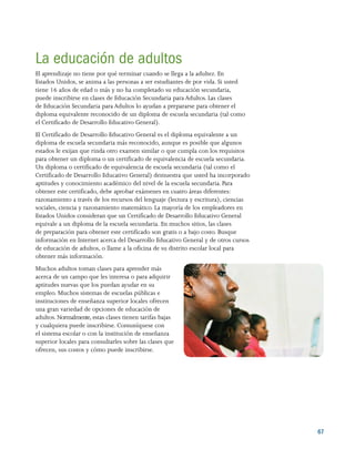 67
La educación de adultos
El aprendizaje no tiene por qué terminar cuando se llega a la adultez. En
Estados Unidos, se anima a las personas a ser estudiantes de por vida. Si usted
tiene 16 años de edad o más y no ha completado su educación secundaria,
puede inscribirse en clases de Educación Secundaria para Adultos. Las clases
de Educación Secundaria para Adultos lo ayudan a prepararse para obtener el
diploma equivalente reconocido de un diploma de escuela secundaria (tal como
el Certificado de Desarrollo Educativo General).
El Certificado de Desarrollo Educativo General es el diploma equivalente a un
diploma de escuela secundaria más reconocido, aunque es posible que algunos
estados le exijan que rinda otro examen similar o que cumpla con los requisitos
para obtener un diploma o un certificado de equivalencia de escuela secundaria.
Un diploma o certificado de equivalencia de escuela secundaria (tal como el
Certificado de Desarrollo Educativo General) demuestra que usted ha incorporado
aptitudes y conocimiento académico del nivel de la escuela secundaria. Para
obtener este certificado, debe aprobar exámenes en cuatro áreas diferentes:
razonamiento a través de los recursos del lenguaje (lectura y escritura), ciencias
sociales, ciencia y razonamiento matemático. La mayoría de los empleadores en
Estados Unidos consideran que un Certificado de Desarrollo Educativo General
equivale a un diploma de la escuela secundaria. En muchos sitios, las clases
de preparación para obtener este certificado son gratis o a bajo costo. Busque
información en Internet acerca del Desarrollo Educativo General y de otros cursos
de educación de adultos, o llame a la oficina de su distrito escolar local para
obtener más información.
Muchos adultos toman clases para aprender más
acerca de un campo que les interesa o para adquirir
aptitudes nuevas que los puedan ayudar en su
empleo. Muchos sistemas de escuelas públicas e
instituciones de enseñanza superior locales ofrecen
una gran variedad de opciones de educación de
adultos. Normalmente, estas clases tienen tarifas bajas
y cualquiera puede inscribirse. Comuníquese con
el sistema escolar o con la institución de enseñanza
superior locales para consultarles sobre las clases que
ofrecen, sus costos y cómo puede inscribirse.
 